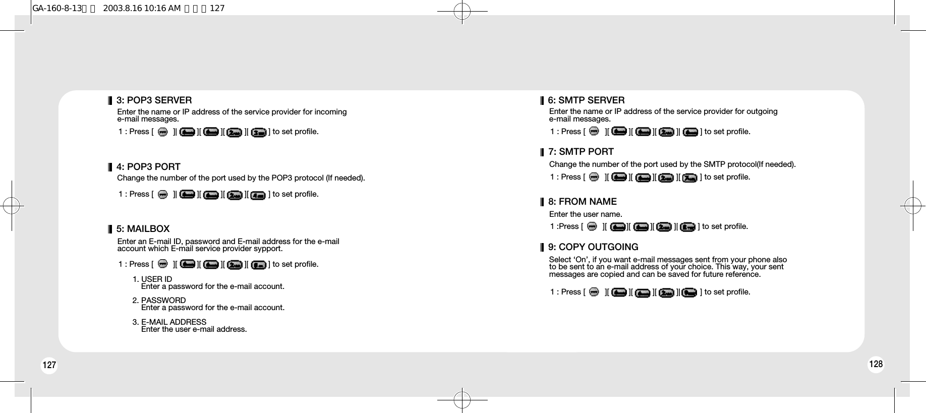 1281274: POP3 PORTChange the number of the port used by the POP3 protocol (If needed).1 : Press [         ][         ][         ][         ][         ] to set profile.5: MAILBOXEnter an E-mail ID, password and E-mail address for the e-mailaccount which E-mail service provider sypport.1 : Press [         ][         ][         ][         ][         ] to set profile.1. USER IDEnter a password for the e-mail account.2. PASSWORDEnter a password for the e-mail account.3. E-MAIL ADDRESSEnter the user e-mail address.3: POP3 SERVEREnter the name or IP address of the service provider for incoming e-mail messages.1 : Press [         ][         ][         ][         ][         ] to set profile.6: SMTP SERVEREnter the name or IP address of the service provider for outgoinge-mail messages.1 : Press [         ][         ][         ][         ][         ] to set profile.7: SMTP PORTChange the number of the port used by the SMTP protocol(If needed).1 : Press [         ][         ][         ][         ][         ] to set profile.8: FROM NAMEEnter the user name.1 :Press [         ][         ][         ][         ][         ] to set profile.9: COPY OUTGOINGSelect ‘On’, if you want e-mail messages sent from your phone alsoto be sent to an e-mail address of your choice. This way, your sentmessages are copied and can be saved for future reference.1 : Press [         ][         ][         ][         ][         ] to set profile.GA-160-8-13영문  2003.8.16 10:16 AM  페이지127