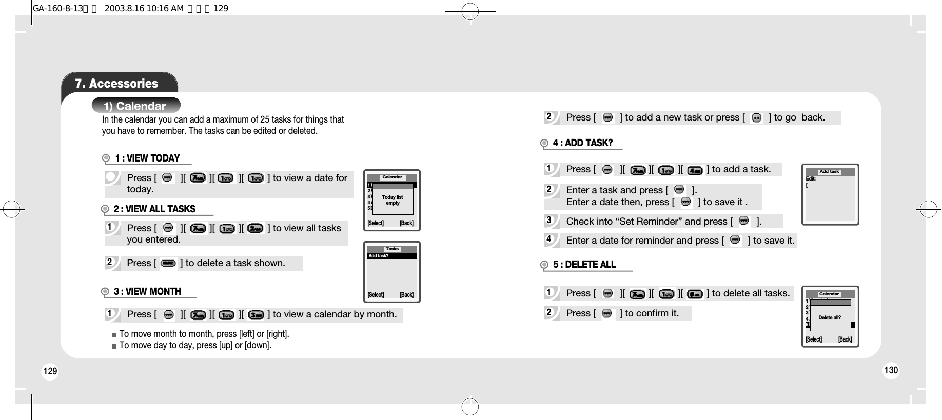 129 1307. Accessories1) CalendarPress [         ][         ][         ][         ] to view a date fortoday.2Press [         ] to delete a task shown.1Press [         ][         ][         ][         ] to view all tasksyou entered.1Press [         ][         ][         ][         ] to view a calendar by month.1View today2View all tasks3View month4All tasks ?5Delete all[Select] [Back]CalendarToday listemptyTasks[Select] [Back]Add task?2Press [         ] to add a new task or press [         ] to go  back.4Enter a date for reminder and press [         ] to save it.3Check into “Set Reminder” and press [         ].2Enter a task and press [         ].Enter a date then, press [         ] to save it .1Press [         ][         ][         ][         ] to add a task.2Press [         ] to confirm it.4 : ADD TASK?1Press [         ][         ][         ][         ] to delete all tasks.5 : DELETE ALLEdit:[Add task1View today2View all tasks3View month4Add task?5Delete allCalendar[Select] [Back]Delete all?To move month to month, press [left] or [right].To move day to day, press [up] or [down].In the calendar you can add a maximum of 25 tasks for things thatyou have to remember. The tasks can be edited or deleted.3 : VIEW MONTH2 : VIEW ALL TASKS1 : VIEW TODAYGA-160-8-13영문  2003.8.16 10:16 AM  페이지129