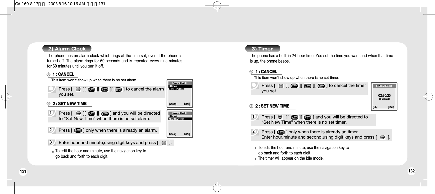 131 1323) TimerPress [         ][         ][         ][         ] to cancel the timeryou set.2Press [         ] only when there is already an timer.Enter hour,minute and second,using digit keys and press [         ].1Press [         ][         ][         ] and you will be directed to “Set New Time” when there is no set timer.2 : SET NEW TIMETo edit the hour and minute, use the navigation key togo back and forth to each digit.The timer will appear on the idle mode.02:30:30(HH:MM:SS)Set New TIme[OK] [Back]2) Alarm Clock1 : CANCELPress [         ][         ][         ][         ] to cancel the alarmyou set.3Enter hour and minute,using digit keys and press [         ].2Press [         ] only when there is already an alarm.1Press [         ][         ][         ] and you will be directedto “Set New Time” when there is no set alarm.To edit the hour and minute, use the navigation key togo back and forth to each digit.1Cancel2Set New TimeAlarm Clock[Select] [Back]1Cancel2Set New TimeAlarm Clock[Select] [Back]The phone has a built-in 24-hour time. You set the time you want and when that timeis up, the phone beeps.The phone has an alarm clock which rings at the time set, even if the phone isturned off. The alarm rings for 60 seconds and is repeated every nine minutesfor 60 minutes until you turn it off.This item won’t show up when there is no set alarm.2 : SET NEW TIMEThis item won’t show up when there is no set timer.1 : CANCELGA-160-8-13영문  2003.8.16 10:16 AM  페이지131