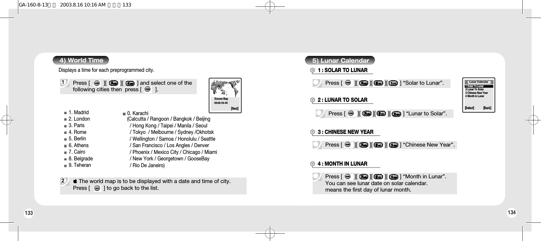 133 1341Press [         ][         ][         ] and select one of thefollowing cities then  press [         ].2 The world map is to be displayed with a date and time of city. Press [         ] to go back to the list. 4) World Time1. Madrid2. London3. Paris4. Rome5. Berlin6. Athens7. Cairo8. Belgrade9. Teheran0. Karachi(Calcutta / Rangoon / Bangkok / Beijing  / Hong Kong / Taipei / Manila / Seoul / Tokyo  / Melbourne / Sydney /Okhotsk    / Wellington / Samoa / Honolulu / Seattle / San Francisco / Los Angles / Denver / Phoenix / Mexico City / Chicago / Miami / New York / Georgetown / GooseBay / Rio De Janeiro) Goose Bay05:58 03-30[Next]5) Lunar CalendarPress [        ][        ][        ][        ] “Solar to Lunar”.[Select] [Back]Lunar Calendar1 : SOLAR TO LUNARPress [        ][        ][        ][        ] “Lunar to Solar”.2 : LUNAR TO SOLARPress [        ][        ][        ][        ] “Chinese New Year”.3 : CHINESE NEW YEARPress [        ][        ][        ][        ] “Month in Lunar”.You can see lunar date on solar calendar.means the first day of lunar month.4 : MONTH IN LUNAR1 Solar To Lunar2 Lunar To Solar3 Chinese New Year4 Month in LunarDisplays a time for each preprogrammed city.GA-160-8-13영문  2003.8.16 10:16 AM  페이지133