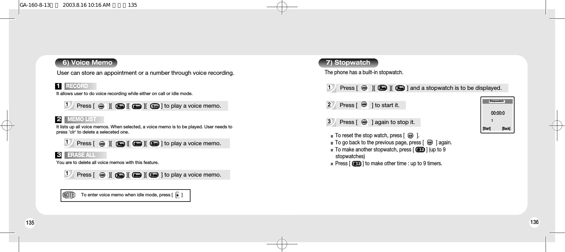 135 1363Press [         ] again to stop it.2Press [         ] to start it.To reset the stop watch, press [         ].To go back to the previous page, press [         ] again.To make another stopwatch, press [         ] (up to 9stopwatches)Press [         ] to make other time : up to 9 timers.00:00:01Stopwatch[Start] [Back]1Press [         ][         ][         ] and a stopwatch is to be displayed.7) Stopwatch6) Voice MemoThe phone has a built-in stopwatch.1 Press [         ][         ][         ][         ] to play a voice memo.1   RECORDUser can store an appointment or a number through voice recording.It allows user to do voice recording while either on call or idle mode.1 Press [         ][         ][         ][         ] to play a voice memo.2   MEMO LISTIt lists up all voice memos. When selected, a voice memo is to be played. User needs topress &apos;clr&apos; to delete a seleceted one.1 Press [         ][         ][         ][         ] to play a voice memo.3   ERASE ALLYou are to delete all voice memos with this feature.To enter voice memo when idle mode, press [       ]GA-160-8-13영문  2003.8.16 10:16 AM  페이지135