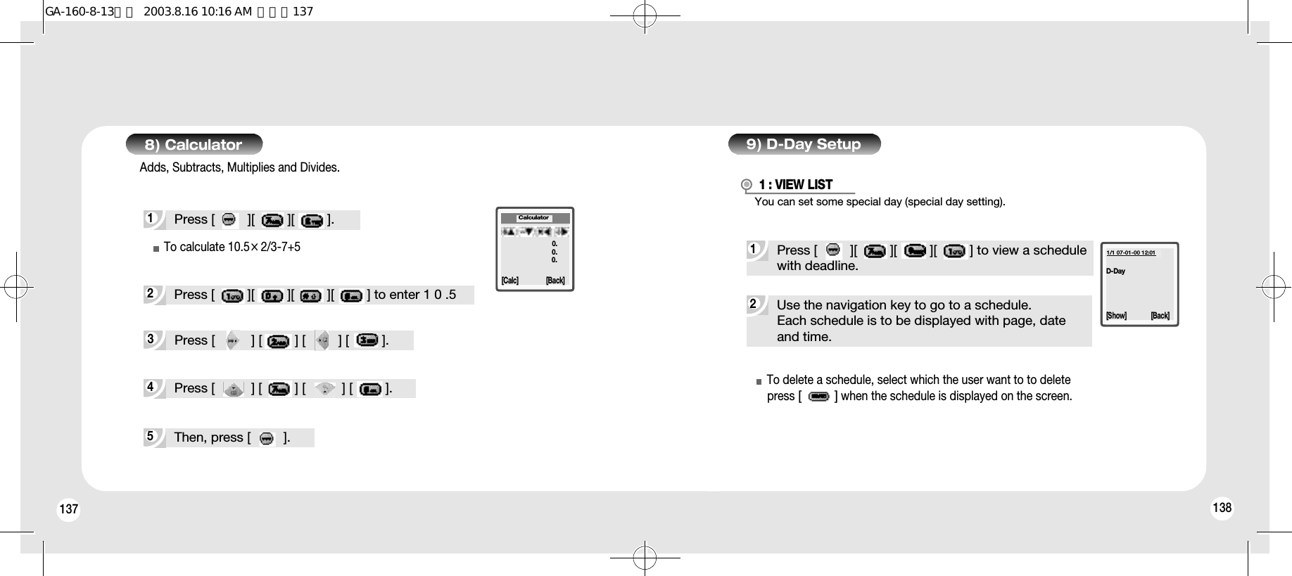 137 1388) Calculator1Press [         ][         ][         ].5Then, press [         ].Adds, Subtracts, Multiplies and Divides.4Press [          ] [         ] [          ] [         ].3Press [          ] [         ] [         ] [         ].2Press [         ][         ][         ][         ] to enter 1 0 .5Calculator[Calc] [Back]0.0.0.9) D-Day Setup2Use the navigation key to go to a schedule.Each schedule is to be displayed with page, date and time.1Press [         ][         ][         ][         ] to view a schedulewith deadline.1 : VIEW LISTTo delete a schedule, select which the user want to to deletepress [         ]when the schedule is displayed on the screen.D-Day1/1 07-01-00 12:01[Show] [Back]To calculate 10.5×2/3-7+5You can set some special day (special day setting).GA-160-8-13영문  2003.8.16 10:16 AM  페이지137