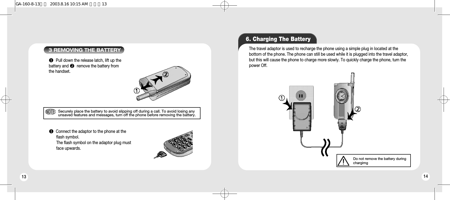 13Securely place the battery to avoid slipping off during a call. To avoid losing anyunsaved features and messages, turn off the phone before removing the battery.uPull down the release latch, lift up the battery and vremove the battery fromthe handset.uConnect the adaptor to the phone at the flash symbol. The flash symbol on the adaptor plug must face upwards. 3 REMOVING THE BATTERY6. Charging The BatteryThe travel adaptor is used to recharge the phone using a simple plug in located at thebottom of the phone. The phone can still be used while it is plugged into the travel adaptor,but this will cause the phone to charge more slowly. To quickly charge the phone, turn thepower Off.14Do not remove the battery during chargimgGA-160-8-13영문  2003.8.16 10:15 AM  페이지13