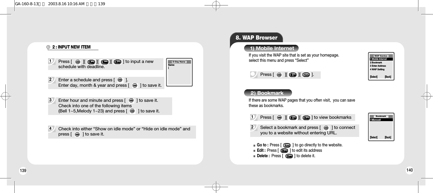 139 1404Check into either “Show on idle mode” or “Hide on idle mode” and press [         ] to save it.3Enter hour and minute and press [         ] to save it.Check into one of the following items (Bell 1~5,Melody 1~23) and press [         ] to save it.8. WAP BrowserPress [         ][         ][         ].2Select a bookmark and press [         ] to connectyou to a website without entering URL.1) Mobile Internet1Press [         ][         ][         ] to view bookmarks2) BookmarkGo to : Press [         ]to go directly to the website.Edit :  Press [         ]to edit its addressDelete :  Press [         ]to delete it.1 Mobile Internet2 Bookmark3 Enter Address4 WAP SettingWAP Service[Select] [Back]1MicrocellBookmark[Select] [Back]2Enter a schedule and press [         ].Enter day, month &amp; year and press [         ] to save it.1Press [         ][         ][         ][         ] to input a newschedule with deadline.2 : INPUT NEW ITEMName:[D-Day NameIf you visit the WAP site that is set as your homepage.select this menu and press “Select”If there are some WAP pages that you often visit,  you can savethese as bookmarks.GA-160-8-13영문  2003.8.16 10:16 AM  페이지139