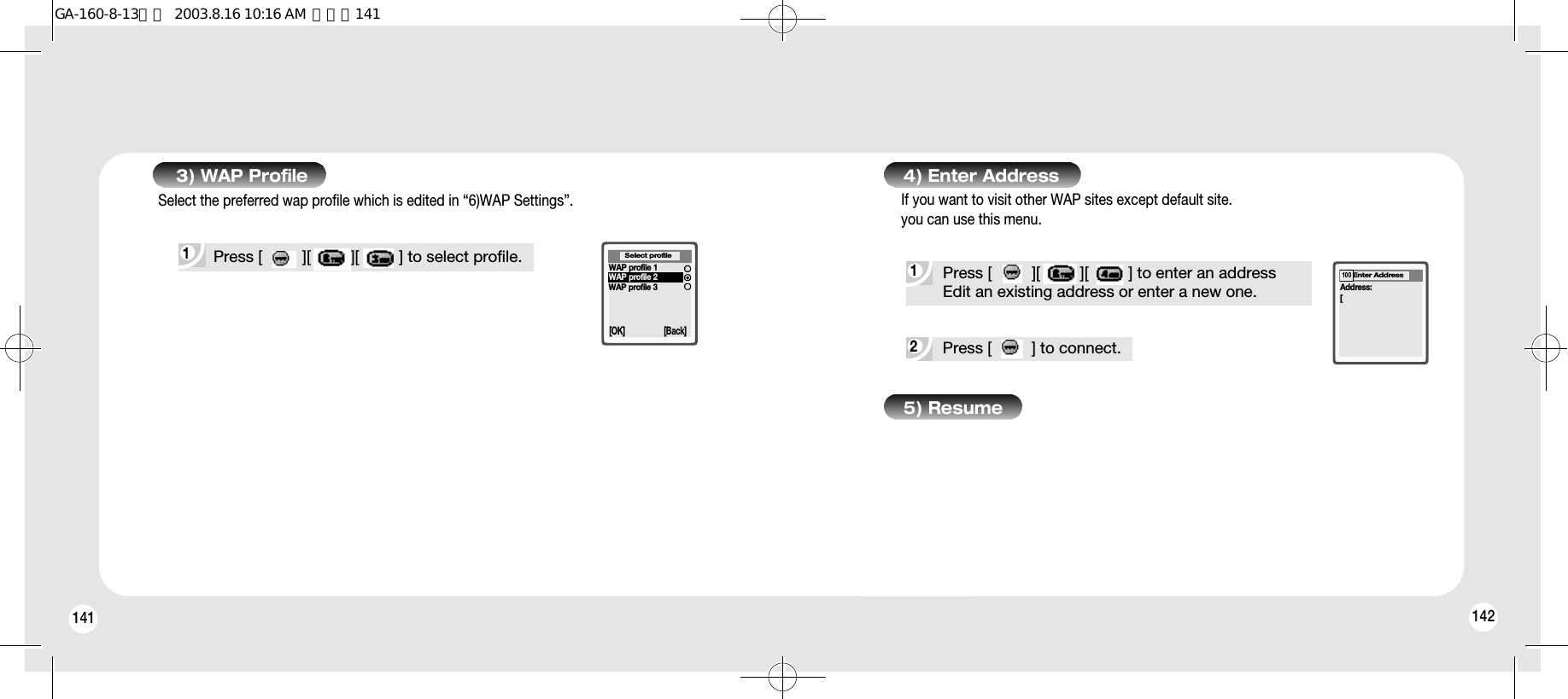 1421413) WAP Profile2Press [         ] to connect.1Press [         ][         ][         ] to enter an addressEdit an existing address or enter a new one.4) Enter Address5) ResumeAddress:[Enter Address100If you want to visit other WAP sites except default site.you can use this menu.1 Press [         ][         ][         ] to select profile.Select the preferred wap profile which is edited in “6)WAP Settings”.[OK] [Back]Select profileWAP profile 1WAP profile 2WAP profile 3GA-160-8-13영문  2003.8.16 10:16 AM  페이지141