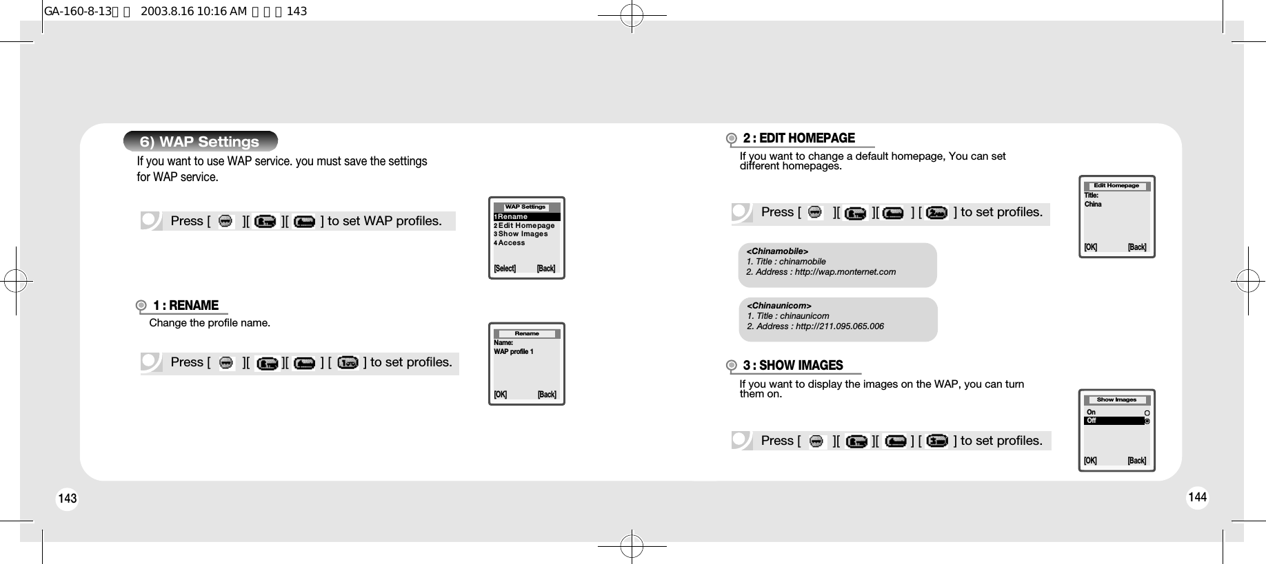 143 144Press [         ][         ][         ] to set WAP profiles.6) WAP Settings1R e n a m e2 Edi t H omepage3 Show Images4 A c c e s sWAP Settings[Select] [Back]Name:WAP profile 1Rename[OK] [Back]1 : RENAME3 : SHOW IMAGESPress [         ][         ][         ] [         ] to set profiles.Show Images[OK] [Back]Press [         ][         ][         ] [         ] to set profiles.OnOffIf you want to use WAP service. you must save the settingsfor WAP service.Change the profile name.If you want to display the images on the WAP, you can turnthem on.Title:ChinaEdit Homepage[OK] [Back]2 : EDIT HOMEPAGEPress [         ][         ][         ] [         ] to set profiles.If you want to change a default homepage, You can setdifferent homepages.&lt;Chinamobile&gt;1. Title : chinamobile2. Address : http://wap.monternet.com&lt;Chinaunicom&gt;1. Title : chinaunicom2. Address : http://211.095.065.006GA-160-8-13영문  2003.8.16 10:16 AM  페이지143