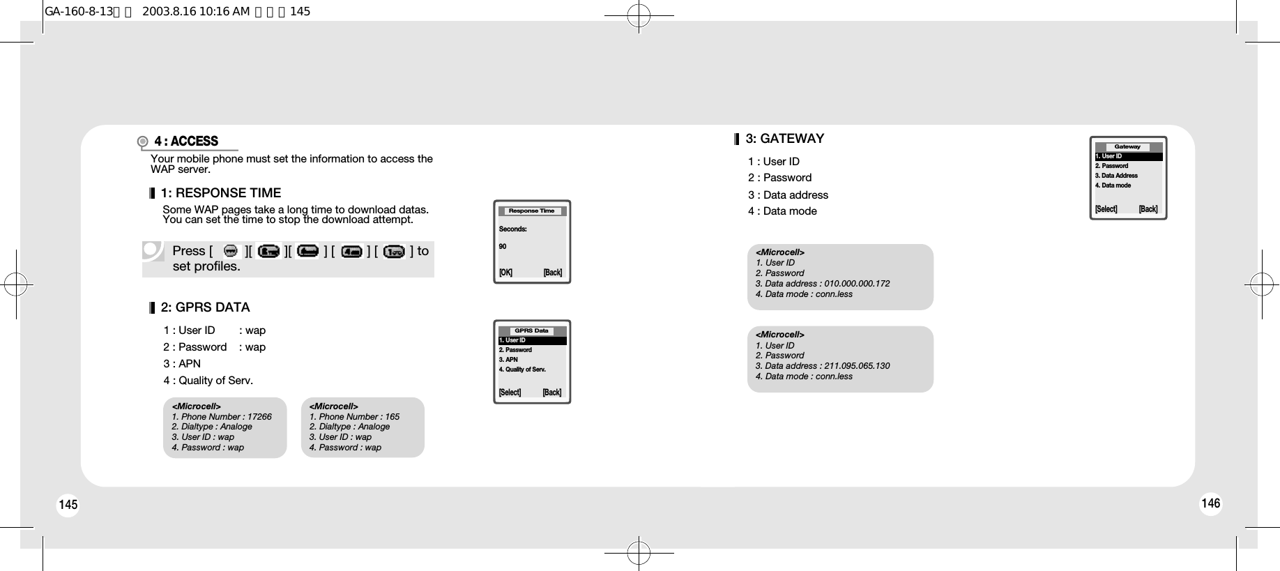 145 1463: GATEWAY1 : User ID2 : Password3 : Data address4 : Data mode1. User ID2. Password3. Data Address4. Data modeGateway[Select] [Back]2: GPRS DATA1 : User ID        : wap2 : Password    : wap3 : APN4 : Quality of Serv.1. User ID2. Password3. APN4. Quality of Serv.GPRS Data[Select] [Back]&lt;Microcell&gt;1. Phone Number : 172662. Dialtype : Analoge3. User ID : wap4. Password : wap&lt;Microcell&gt;1. User ID 2. Password  3. Data address : 010.000.000.1724. Data mode : conn.less&lt;Microcell&gt;1. User ID  2. Password  3. Data address : 211.095.065.1304. Data mode : conn.less&lt;Microcell&gt;1. Phone Number : 1652. Dialtype : Analoge3. User ID : wap4. Password : wap4 : ACCESSYour mobile phone must set the information to access theWAP server.Seconds:90Response Time[OK] [Back]Press [         ][         ][         ] [         ] [         ] toset profiles.1: RESPONSE TIMESome WAP pages take a long time to download datas.You can set the time to stop the download attempt.GA-160-8-13영문  2003.8.16 10:16 AM  페이지145