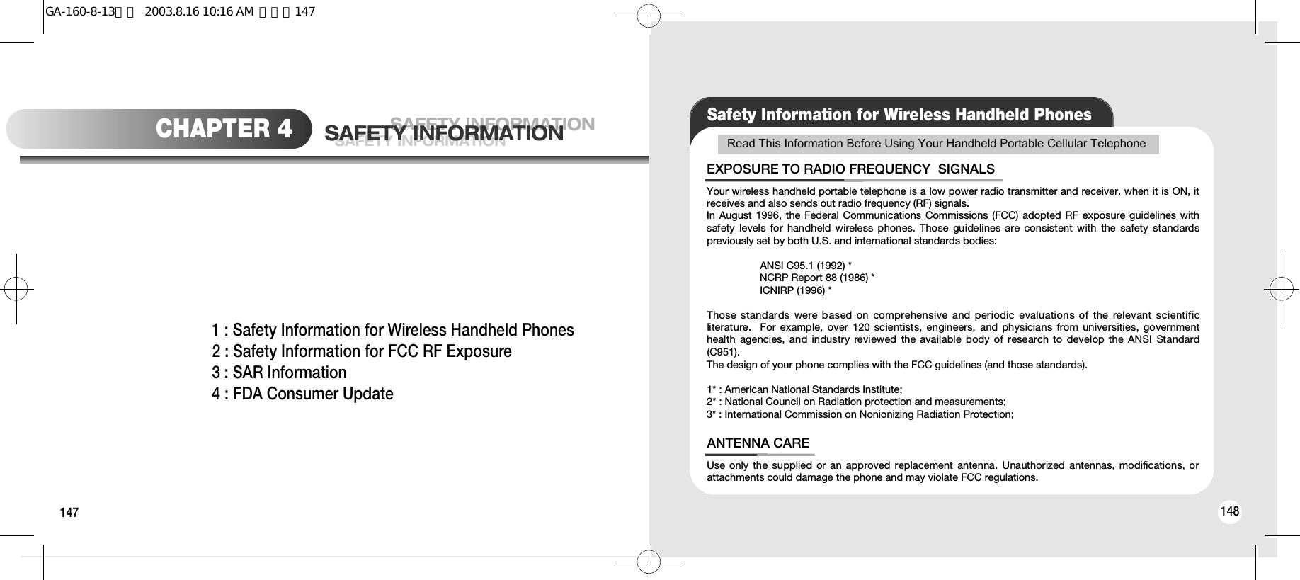 147 148SAFETY INFORMATIONSAFETY INFORMATIONSAFETY INFORMATIONCHAPTER 41 : Safety Information for Wireless Handheld Phones2 : Safety Information for FCC RF Exposure3 : SAR Information4 : FDA Consumer UpdateSafety Information for Wireless Handheld PhonesRead This Information Before Using Your Handheld Portable Cellular TelephoneYour wireless handheld portable telephone is a low power radio transmitter and receiver. when it is ON, itreceives and also sends out radio frequency (RF) signals.In August 1996, the Federal Communications Commissions (FCC) adopted RF exposure guidelines withsafety  levels  for  handheld wireless  phones. Those  guidelines are consistent with  the  safety  standardspreviously set by both U.S. and international standards bodies:ANSI C95.1 (1992) *NCRP Report 88 (1986) *ICNIRP (1996) *Those standards were based on comprehensive and periodic evaluations of the relevant scientificliterature.   For  example,  over 120  scientists, engineers, and physicians from universities, governmenthealth  agencies, and  industry reviewed  the  available  body of  research  to  develop the ANSI  Standard(C951).The design of your phone complies with the FCC guidelines (and those standards).1* : American National Standards Institute; 2* : National Council on Radiation protection and measurements; 3* : International Commission on Nonionizing Radiation Protection;EXPOSURE TO RADIO FREQUENCY  SIGNALSUse only the supplied  or an approved replacement antenna. Unauthorized  antennas,  modifications, orattachments could damage the phone and may violate FCC regulations.ANTENNA CAREGA-160-8-13영문  2003.8.16 10:16 AM  페이지147