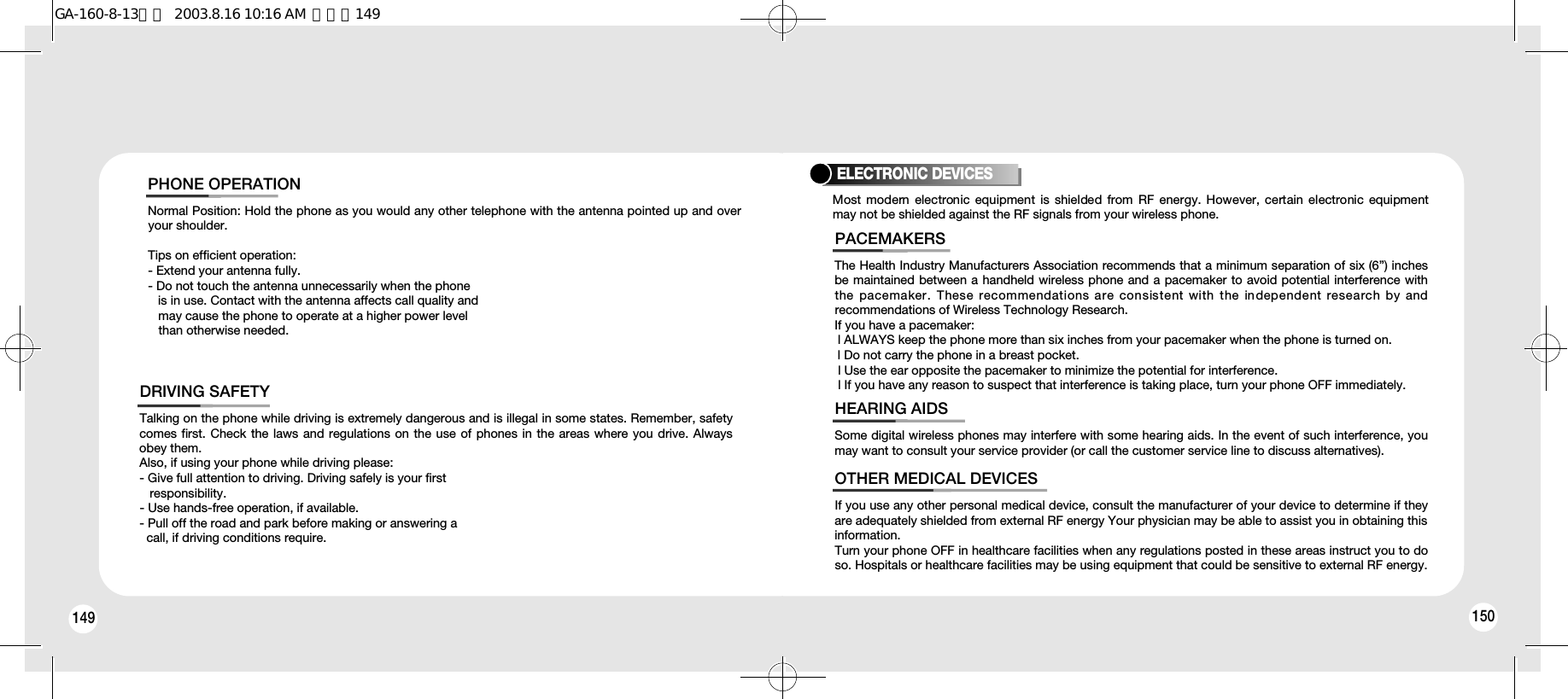 149 150Talking on the phone while driving is extremely dangerous and is illegal in some states. Remember, safetycomes first. Check the laws and regulations on the use of phones in the areas where you drive. Alwaysobey them.Also, if using your phone while driving please:- Give full attention to driving. Driving safely is your first responsibility.- Use hands-free operation, if available.- Pull off the road and park before making or answering a call, if driving conditions require.DRIVING SAFETYNormal Position: Hold the phone as you would any other telephone with the antenna pointed up and overyour shoulder.Tips on efficient operation:- Extend your antenna fully.- Do not touch the antenna unnecessarily when the phone is in use. Contact with the antenna affects call quality and may cause the phone to operate at a higher power level than otherwise needed.PHONE OPERATIONThe Health Industry Manufacturers Association recommends that a minimum separation of six (6”) inchesbe maintained between a handheld wireless phone and a pacemaker to avoid potential interference withthe  pacemaker.  These recommendations are  consistent with the  independent research by  andrecommendations of Wireless Technology Research.If you have a pacemaker:l ALWAYS keep the phone more than six inches from your pacemaker when the phone is turned on.l Do not carry the phone in a breast pocket.l Use the ear opposite the pacemaker to minimize the potential for interference.l If you have any reason to suspect that interference is taking place, turn your phone OFF immediately.PACEMAKERSSome digital wireless phones may interfere with some hearing aids. In the event of such interference, youmay want to consult your service provider (or call the customer service line to discuss alternatives).HEARING AIDSIf you use any other personal medical device, consult the manufacturer of your device to determine if theyare adequately shielded from external RF energy Your physician may be able to assist you in obtaining thisinformation.Turn your phone OFF in healthcare facilities when any regulations posted in these areas instruct you to doso. Hospitals or healthcare facilities may be using equipment that could be sensitive to external RF energy.OTHER MEDICAL DEVICESELECTRONIC DEVICESMost modern  electronic equipment  is shielded from  RF  energy. However, certain electronic  equipmentmay not be shielded against the RF signals from your wireless phone.GA-160-8-13영문  2003.8.16 10:16 AM  페이지149