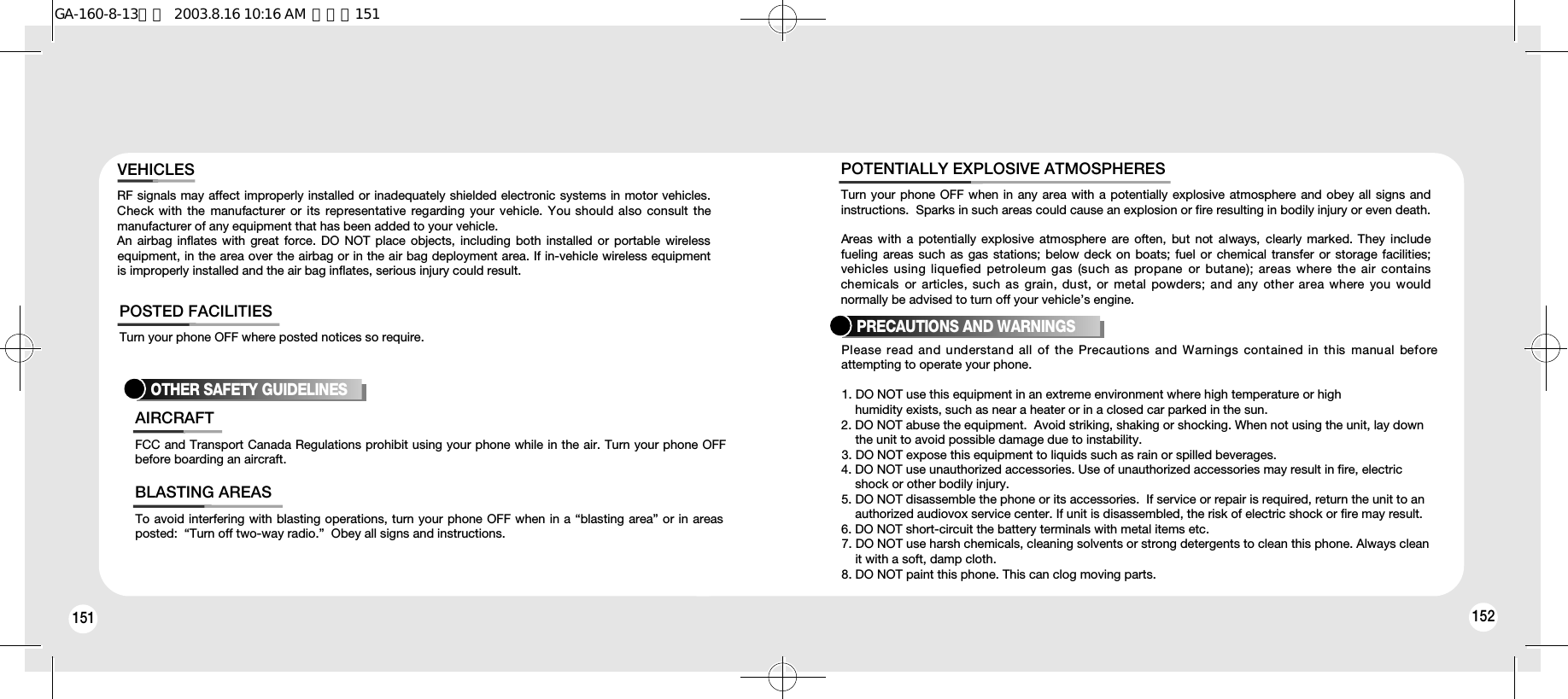 151Turn your phone OFF where posted notices so require.POSTED FACILITIESOTHER SAFETY GUIDELINESFCC and Transport Canada Regulations prohibit using your phone while in the air. Turn your phone OFFbefore boarding an aircraft.AIRCRAFTTo avoid interfering with blasting operations, turn your phone OFF when in a “blasting area” or in areasposted:  “Turn off two-way radio.”  Obey all signs and instructions.BLASTING AREASTurn your phone OFF when in any area with a potentially explosive atmosphere and obey all signs andinstructions.  Sparks in such areas could cause an explosion or fire resulting in bodily injury or even death.Areas with a  potentially  explosive atmosphere are  often,  but  not  always,  clearly marked. They includefueling areas such as gas stations; below deck on boats; fuel or chemical transfer or storage facilities;vehicles using liquefied petroleum gas (such as propane or butane); areas where the air containschemicals  or  articles,  such  as  grain, dust, or metal  powders; and any  other area  where  you wouldnormally be advised to turn off your vehicle’s engine.POTENTIALLY EXPLOSIVE ATMOSPHERESPRECAUTIONS AND WARNINGSPlease read and understand all of the Precautions and Warnings contained in this manual beforeattempting to operate your phone.  1. DO NOT use this equipment in an extreme environment where high temperature or high humidity exists, such as near a heater or in a closed car parked in the sun.2. DO NOT abuse the equipment.  Avoid striking, shaking or shocking. When not using the unit, lay down     the unit to avoid possible damage due to instability.3. DO NOT expose this equipment to liquids such as rain or spilled beverages.4. DO NOT use unauthorized accessories. Use of unauthorized accessories may result in fire, electric shock or other bodily injury.  5. DO NOT disassemble the phone or its accessories.  If service or repair is required, return the unit to an authorized audiovox service center. If unit is disassembled, the risk of electric shock or fire may result.6. DO NOT short-circuit the battery terminals with metal items etc.7. DO NOT use harsh chemicals, cleaning solvents or strong detergents to clean this phone. Always clean it with a soft, damp cloth.8. DO NOT paint this phone. This can clog moving parts. 152RF signals may affect improperly installed or inadequately shielded electronic systems in motor vehicles.Check with  the  manufacturer  or its  representative  regarding  your vehicle. You should  also  consult  themanufacturer of any equipment that has been added to your vehicle.An airbag inflates with great force. DO NOT place objects, including both installed or portable wirelessequipment, in the area over the airbag or in the air bag deployment area. If in-vehicle wireless equipmentis improperly installed and the air bag inflates, serious injury could result.VEHICLESGA-160-8-13영문  2003.8.16 10:16 AM  페이지151