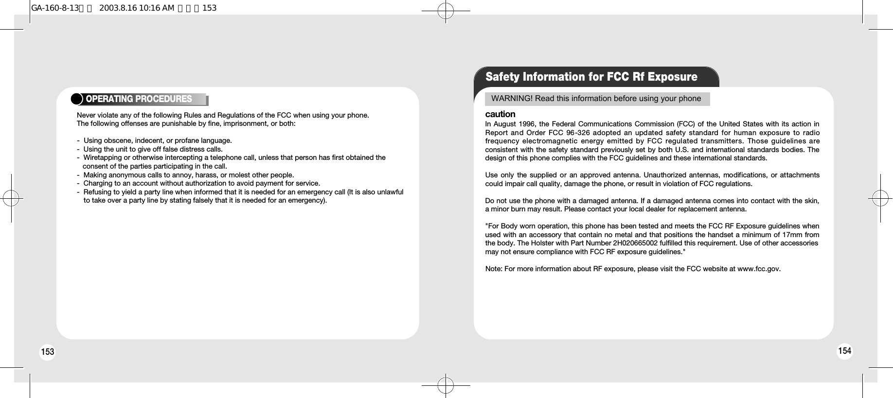 153OPERATING PROCEDURESNever violate any of the following Rules and Regulations of the FCC when using your phone. The following offenses are punishable by fine, imprisonment, or both:-  Using obscene, indecent, or profane language.-  Using the unit to give off false distress calls.-  Wiretapping or otherwise intercepting a telephone call, unless that person has first obtained the consent of the parties participating in the call.-  Making anonymous calls to annoy, harass, or molest other people.-  Charging to an account without authorization to avoid payment for service.-  Refusing to yield a party line when informed that it is needed for an emergency call (It is also unlawful to take over a party line by stating falsely that it is needed for an emergency).Safety Information for FCC Rf ExposureWARNING! Read this information before using your phonecautionIn August 1996, the Federal Communications Commission (FCC) of the United States with its action inReport and Order FCC 96-326 adopted an updated  safety standard for human exposure to radiofrequency electromagnetic  energy emitted by FCC regulated transmitters.  Those guidelines areconsistent with the safety standard previously set by both U.S. and international standards bodies. Thedesign of this phone complies with the FCC guidelines and these international standards.Use only  the supplied or  an approved antenna.  Unauthorized antennas,  modifications,  or attachmentscould impair call quality, damage the phone, or result in violation of FCC regulations.Do not use the phone with a damaged antenna. If a damaged antenna comes into contact with the skin,a minor burn may result. Please contact your local dealer for replacement antenna.&quot;For Body worn operation, this phone has been tested and meets the FCC RF Exposure guidelines whenused with an accessory that contain no metal and that positions the handset a minimum of 17mm fromthe body. The Holster with Part Number 2H020665002 fulfilled this requirement. Use of other accessoriesmay not ensure compliance with FCC RF exposure guidelines.&quot;Note: For more information about RF exposure, please visit the FCC website at www.fcc.gov.154GA-160-8-13영문  2003.8.16 10:16 AM  페이지153