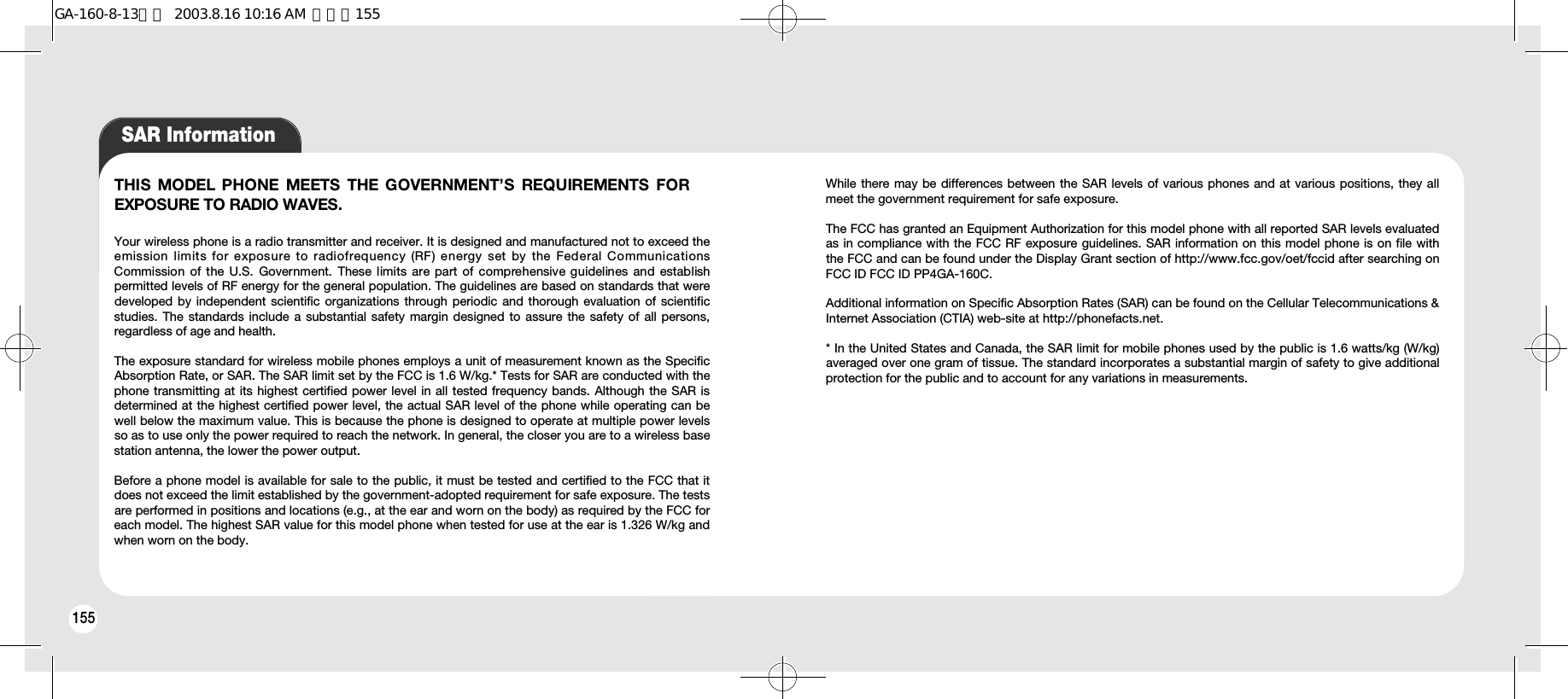 156155SAR InformationTHIS MODEL PHONE  MEETS  THE GOVERNMENT’S  REQUIREMENTS FOREXPOSURE TO RADIO WAVES.Your wireless phone is a radio transmitter and receiver. It is designed and manufactured not to exceed theemission  limits for exposure to radiofrequency  (RF) energy  set  by  the  Federal CommunicationsCommission of  the  U.S.  Government.  These limits are part of comprehensive guidelines  and  establishpermitted levels of RF energy for the general population. The guidelines are based on standards that weredeveloped by independent scientific organizations through periodic and thorough evaluation of scientificstudies. The standards include a substantial safety margin designed to assure the safety of all persons,regardless of age and health.The exposure standard for wireless mobile phones employs a unit of measurement known as the SpecificAbsorption Rate, or SAR. The SAR limit set by the FCC is 1.6 W/kg.* Tests for SAR are conducted with thephone transmitting at its highest certified power level in all tested frequency bands. Although the SAR isdetermined at the highest certified power level, the actual SAR level of the phone while operating can bewell below the maximum value. This is because the phone is designed to operate at multiple power levelsso as to use only the power required to reach the network. In general, the closer you are to a wireless basestation antenna, the lower the power output. Before a phone model is available for sale to the public, it must be tested and certified to the FCC that itdoes not exceed the limit established by the government-adopted requirement for safe exposure. The testsare performed in positions and locations (e.g., at the ear and worn on the body) as required by the FCC foreach model. The highest SAR value for this model phone when tested for use at the ear is 1.326 W/kg andwhen worn on the body.While there may be differences between the SAR levels of various phones and at various positions, they allmeet the government requirement for safe exposure.The FCC has granted an Equipment Authorization for this model phone with all reported SAR levels evaluatedas in compliance with the FCC RF exposure guidelines. SAR information on this model phone is on file withthe FCC and can be found under the Display Grant section of http://www.fcc.gov/oet/fccid after searching onFCC ID FCC ID PP4GA-160C. Additional information on Specific Absorption Rates (SAR) can be found on the Cellular Telecommunications &amp;Internet Association (CTIA) web-site at http://phonefacts.net.* In the United States and Canada, the SAR limit for mobile phones used by the public is 1.6 watts/kg (W/kg)averaged over one gram of tissue. The standard incorporates a substantial margin of safety to give additionalprotection for the public and to account for any variations in measurements.GA-160-8-13영문  2003.8.16 10:16 AM  페이지155