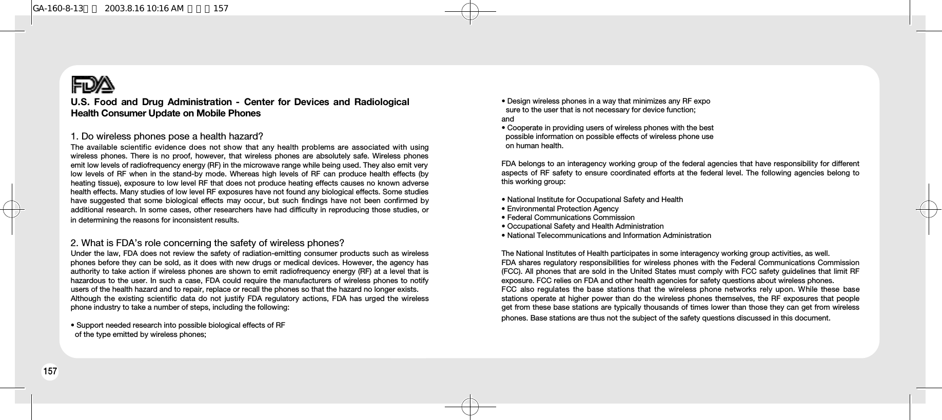 158157U.S.  Food and Drug Administration  -  Center  for Devices  and  RadiologicalHealth Consumer Update on Mobile Phones1. Do wireless phones pose a health hazard? The available scientific  evidence does  not  show that  any  health  problems are  associated  with usingwireless phones. There is no proof, however, that wireless phones are absolutely safe. Wireless phonesemit low levels of radiofrequency energy (RF) in the microwave range while being used. They also emit verylow levels of RF when in the stand-by mode. Whereas high levels of RF can produce health effects (byheating tissue), exposure to low level RF that does not produce heating effects causes no known adversehealth effects. Many studies of low level RF exposures have not found any biological effects. Some studieshave suggested that some biological  effects  may  occur, but  such  findings have not been confirmed byadditional research. In some cases, other researchers have had difficulty in reproducing those studies, orin determining the reasons for inconsistent results.2. What is FDA’s role concerning the safety of wireless phones? Under the law, FDA does not review the safety of radiation-emitting consumer products such as wirelessphones before they can be sold, as it does with new drugs or medical devices. However, the agency hasauthority to take action if wireless phones are shown to emit radiofrequency energy (RF) at a level that ishazardous to the user. In such a case, FDA could require the manufacturers of wireless phones to notifyusers of the health hazard and to repair, replace or recall the phones so that the hazard no longer exists.Although the existing  scientific  data  do not  justify  FDA  regulatory actions, FDA has urged the  wirelessphone industry to take a number of steps, including the following:• Support needed research into possible biological effects of RF of the type emitted by wireless phones;• Design wireless phones in a way that minimizes any RF exposure to the user that is not necessary for device function; and • Cooperate in providing users of wireless phones with the best possible information on possible effects of wireless phone use on human health. FDA belongs to an interagency working group of the federal agencies that have responsibility for differentaspects of RF safety to ensure coordinated efforts at the federal level. The following agencies belong tothis working group:• National Institute for Occupational Safety and Health • Environmental Protection Agency • Federal Communications Commission • Occupational Safety and Health Administration • National Telecommunications and Information Administration The National Institutes of Health participates in some interagency working group activities, as well.FDA shares regulatory responsibilities for wireless phones with the Federal Communications Commission(FCC). All phones that are sold in the United States must comply with FCC safety guidelines that limit RFexposure. FCC relies on FDA and other health agencies for safety questions about wireless phones.FCC  also regulates  the  base  stations that the wireless phone  networks  rely upon. While these  basestations operate at higher power than do the wireless phones themselves, the RF exposures that peopleget from these base stations are typically thousands of times lower than those they can get from wirelessphones. Base stations are thus not the subject of the safety questions discussed in this document.GA-160-8-13영문  2003.8.16 10:16 AM  페이지157