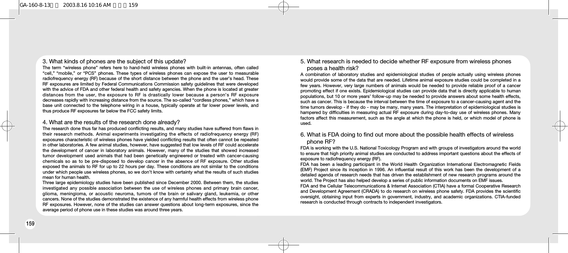 1601593. What kinds of phones are the subject of this update? The term “wireless phone” refers here to hand-held wireless phones with built-in antennas, often called“cell,” “mobile,”  or  “PCS”  phones. These types  of wireless  phones can  expose  the user  to  measurableradiofrequency energy (RF) because of the short distance between the phone and the user’s head. TheseRF exposures are limited by Federal Communications Commission safety guidelines that were developedwith the advice of FDA and other federal health and safety agencies. When the phone is located at greaterdistances from the user, the exposure to RF is drastically lower because a person’s RF exposuredecreases rapidly with increasing distance from the source. The so-called “cordless phones,” which have abase unit connected to the telephone wiring in a house, typically operate at far lower power levels, andthus produce RF exposures far below the FCC safety limits.4. What are the results of the research done already? The research done thus far has produced conflicting results, and many studies have suffered from flaws intheir research  methods. Animal experiments  investigating  the  effects  of  radiofrequency energy (RF)exposures characteristic of wireless phones have yielded conflicting results that often cannot be repeatedin other laboratories. A few animal studies, however, have suggested that low levels of RF could acceleratethe development  of cancer  in laboratory  animals.  However, many of the  studies  that showed  increasedtumor development  used animals that had been  genetically engineered or treated with cancer-causingchemicals so as  to  be  pre-disposed  to develop cancer  in  the  absence  of RF exposure. Other studiesexposed the animals to RF for up to 22 hours per day. These conditions are not similar to the conditionsunder which people use wireless phones, so we don’t know with certainty what the results of such studiesmean for human health.Three large epidemiology studies have been published since December 2000. Between them, the studiesinvestigated any possible association  between  the use of wireless phones  and  primary  brain cancer,glioma,  meningioma,  or acoustic  neuroma,  tumors  of  the  brain or  salivary  gland,  leukemia, or  othercancers. None of the studies demonstrated the existence of any harmful health effects from wireless phoneRF exposures. However, none of the studies can answer questions about long-term exposures, since theaverage period of phone use in these studies was around three years.5. What research is needed to decide whether RF exposure from wireless phones poses a health risk? A combination of laboratory studies and epidemiological studies of people actually using wireless phoneswould provide some of the data that are needed. Lifetime animal exposure studies could be completed in afew years. However, very large numbers of animals would be needed to provide reliable proof of a cancerpromoting effect if one exists. Epidemiological studies can provide data that is directly applicable to humanpopulations, but 10 or more years’ follow-up may be needed to provide answers about some health effects,such as cancer. This is because the interval between the time of exposure to a cancer-causing agent and thetime tumors develop - if they do - may be many, many years. The interpretation of epidemiological studies ishampered by difficulties in measuring actual RF exposure during day-to-day use of wireless phones. Manyfactors affect this measurement, such as the angle at which the phone is held, or which model of phone isused.6. What is FDA doing to find out more about the possible health effects of wireless phone RF? FDA is working with the U.S. National Toxicology Program and with groups of investigators around the worldto ensure that high priority animal studies are conducted to address important questions about the effects ofexposure to radiofrequency energy (RF).FDA has been a leading participant in the World  Health  Organization International Electromagnetic  Fields(EMF) Project since its inception in 1996. An influential result of this work has been the development of adetailed agenda of research needs that has driven the establishment of new research programs around theworld. The Project has also helped develop a series of public information documents on EMF issues.FDA and the Cellular Telecommunications &amp; Internet Association (CTIA) have a formal Cooperative Researchand Development Agreement (CRADA) to do research on wireless phone safety. FDA provides the scientificoversight, obtaining input from experts in government, industry, and academic organizations. CTIA-fundedresearch is conducted through contracts to independent investigators.GA-160-8-13영문  2003.8.16 10:16 AM  페이지159