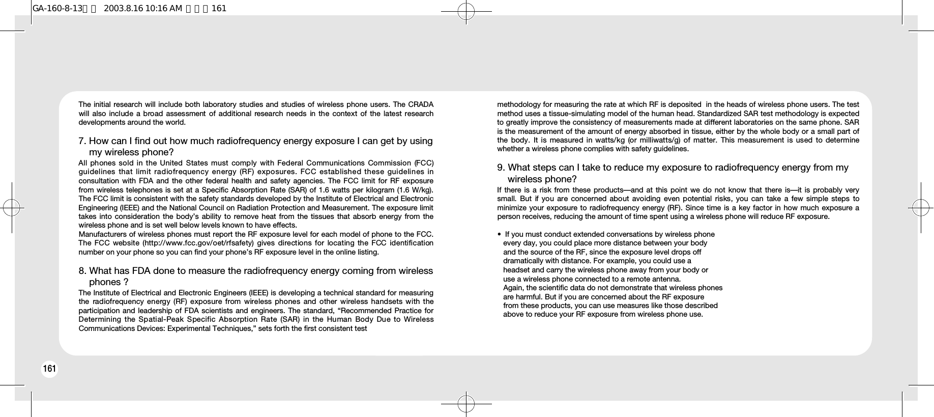 162161The initial research will include both laboratory studies and studies of wireless phone users. The CRADAwill  also include a broad  assessment  of  additional  research  needs  in the context  of  the  latest researchdevelopments around the world.7. How can I find out how much radiofrequency energy exposure I can get by using my wireless phone? All phones sold in the United States must comply with Federal Communications Commission (FCC)guidelines that limit radiofrequency energy (RF) exposures. FCC established these guidelines inconsultation with FDA and the other federal health and safety agencies. The FCC limit for RF exposurefrom wireless telephones is set at a Specific Absorption Rate (SAR) of 1.6 watts per kilogram (1.6 W/kg).The FCC limit is consistent with the safety standards developed by the Institute of Electrical and ElectronicEngineering (IEEE) and the National Council on Radiation Protection and Measurement. The exposure limittakes into consideration the body’s ability to remove heat from the tissues that absorb energy from thewireless phone and is set well below levels known to have effects.Manufacturers of wireless phones must report the RF exposure level for each model of phone to the FCC.The  FCC  website  (http://www.fcc.gov/oet/rfsafety)  gives  directions  for  locating  the FCC identificationnumber on your phone so you can find your phone’s RF exposure level in the online listing.8. What has FDA done to measure the radiofrequency energy coming from wireless phones ? The Institute of Electrical and Electronic Engineers (IEEE) is developing a technical standard for measuringthe  radiofrequency energy  (RF) exposure  from wireless phones  and  other  wireless handsets with theparticipation and leadership of FDA scientists and engineers. The standard, “Recommended Practice forDetermining the Spatial-Peak Specific Absorption Rate (SAR) in the Human Body Due to WirelessCommunications Devices: Experimental Techniques,” sets forth the first consistent testmethodology for measuring the rate at which RF is deposited  in the heads of wireless phone users. The testmethod uses a tissue-simulating model of the human head. Standardized SAR test methodology is expectedto greatly improve the consistency of measurements made at different laboratories on the same phone. SARis the measurement of the amount of energy absorbed in tissue, either by the whole body or a small part ofthe  body.  It  is  measured in watts/kg  (or  milliwatts/g) of  matter. This measurement  is  used  to  determinewhether a wireless phone complies with safety guidelines.9. What steps can I take to reduce my exposure to radiofrequency energy from my wireless phone? If there is a risk from these products—and at this point we do not know that there is—it is probably verysmall. But  if you are concerned about  avoiding  even  potential  risks,  you  can  take  a few simple steps  tominimize your exposure to radiofrequency energy (RF). Since time is a key factor in how much exposure aperson receives, reducing the amount of time spent using a wireless phone will reduce RF exposure.•  If you must conduct extended conversations by wireless phone  every day, you could place more distance between your body and the source of the RF, since the exposure level drops off dramatically with distance. For example, you could use a headset and carry the wireless phone away from your body or use a wireless phone connected to a remote antenna.Again, the scientific data do not demonstrate that wireless phones are harmful. But if you are concerned about the RF exposure from these products, you can use measures like those described above to reduce your RF exposure from wireless phone use.GA-160-8-13영문  2003.8.16 10:16 AM  페이지161