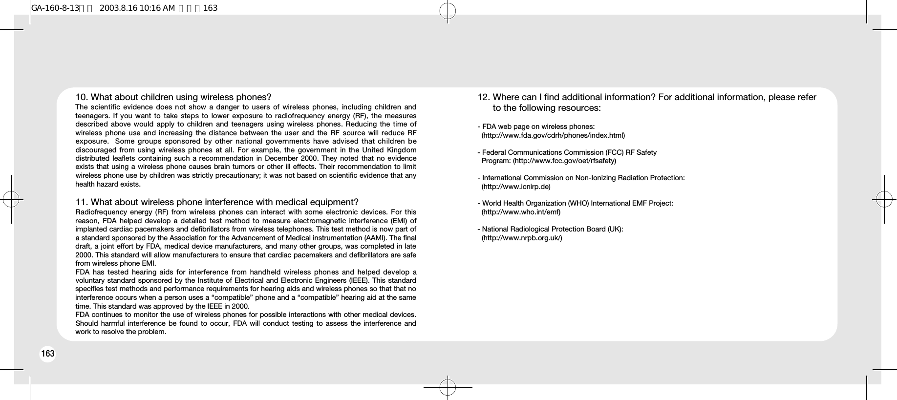 16416310. What about children using wireless phones? The  scientific evidence  does not show a danger to users of  wireless  phones,  including children  andteenagers.  If you want  to  take steps  to  lower exposure  to radiofrequency energy (RF), the measuresdescribed above would  apply to children  and teenagers using wireless phones. Reducing the time ofwireless  phone  use  and increasing  the distance between the user  and  the  RF  source will reduce RFexposure.  Some groups sponsored by other national governments have advised that children bediscouraged  from using  wireless phones  at all.  For  example,  the government in  the United  Kingdomdistributed leaflets  containing such a recommendation  in December 2000.  They  noted that  no evidenceexists that using a wireless phone causes brain tumors or other ill effects. Their recommendation to limitwireless phone use by children was strictly precautionary; it was not based on scientific evidence that anyhealth hazard exists.11. What about wireless phone interference with medical equipment? Radiofrequency energy (RF) from wireless phones can  interact  with  some  electronic  devices. For thisreason, FDA helped  develop  a  detailed  test  method to measure electromagnetic  interference  (EMI) ofimplanted cardiac pacemakers and defibrillators from wireless telephones. This test method is now part ofa standard sponsored by the Association for the Advancement of Medical instrumentation (AAMI). The finaldraft, a joint effort by FDA, medical device manufacturers, and many other groups, was completed in late2000. This standard will allow manufacturers to ensure that cardiac pacemakers and defibrillators are safefrom wireless phone EMI.FDA has tested hearing aids for interference from handheld wireless phones and helped develop avoluntary standard sponsored by the Institute of Electrical and Electronic Engineers (IEEE). This standardspecifies test methods and performance requirements for hearing aids and wireless phones so that that nointerference occurs when a person uses a “compatible” phone and a “compatible” hearing aid at the sametime. This standard was approved by the IEEE in 2000.FDA continues to monitor the use of wireless phones for possible interactions with other medical devices.Should harmful interference be found to occur, FDA will conduct testing to assess the interference andwork to resolve the problem.12. Where can I find additional information? For additional information, please refer to the following resources:- FDA web page on wireless phones:   (http://www.fda.gov/cdrh/phones/index.html) - Federal Communications Commission (FCC) RF Safety Program: (http://www.fcc.gov/oet/rfsafety) - International Commission on Non-Ionizing Radiation Protection: (http://www.icnirp.de) - World Health Organization (WHO) International EMF Project: (http://www.who.int/emf) - National Radiological Protection Board (UK): (http://www.nrpb.org.uk/)GA-160-8-13영문  2003.8.16 10:16 AM  페이지163