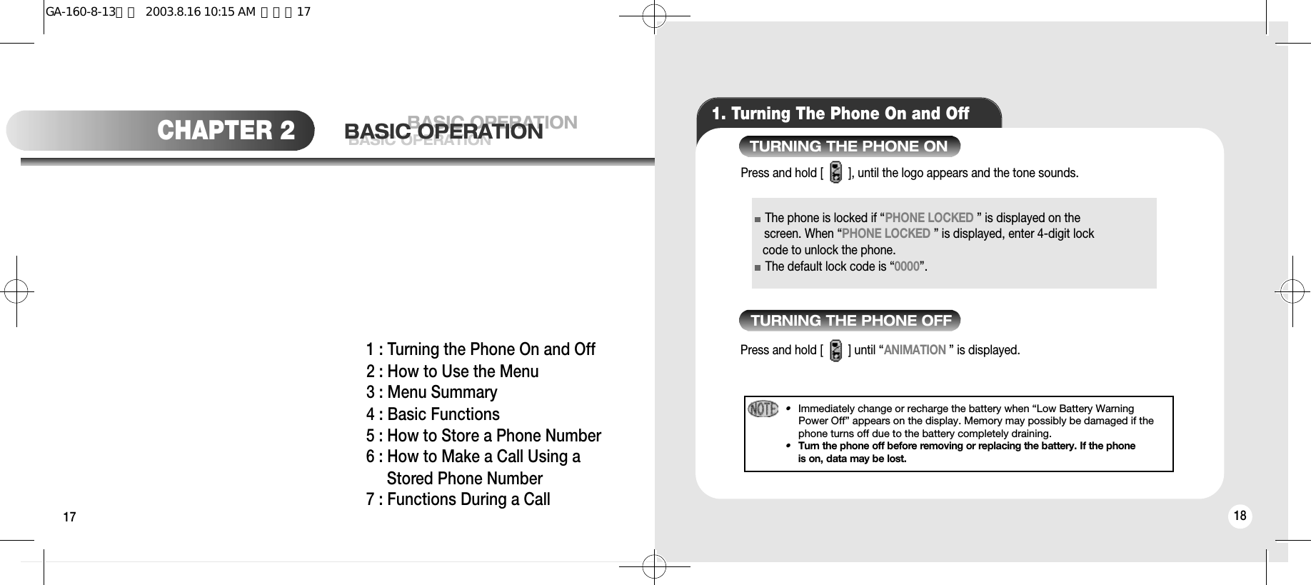 17 181. Turning The Phone On and OffThe phone is locked if “PHONE LOCKED ” is displayed on thescreen. When “PHONE LOCKED ” is displayed, enter 4-digit lock   code to unlock the phone.The default lock code is “0000”.Press and hold [        ], until the logo appears and the tone sounds.Press and hold [        ] until “ANIMATION ” is displayed.•Immediately change or recharge the battery when “Low Battery WarningPower Off” appears on the display. Memory may possibly be damaged if thephone turns off due to the battery completely draining.•Turn the phone off before removing or replacing the battery. If the phoneis on, data may be lost.TURNING THE PHONE ONTURNING THE PHONE OFFCHAPTER 2 BASIC OPERATIONBASIC OPERATIONBASIC OPERATION1 : Turning the Phone On and Off2 : How to Use the Menu3 : Menu Summary4 : Basic Functions5 : How to Store a Phone Number6 : How to Make a Call Using a Stored Phone Number7 : Functions During a CallGA-160-8-13영문  2003.8.16 10:15 AM  페이지17