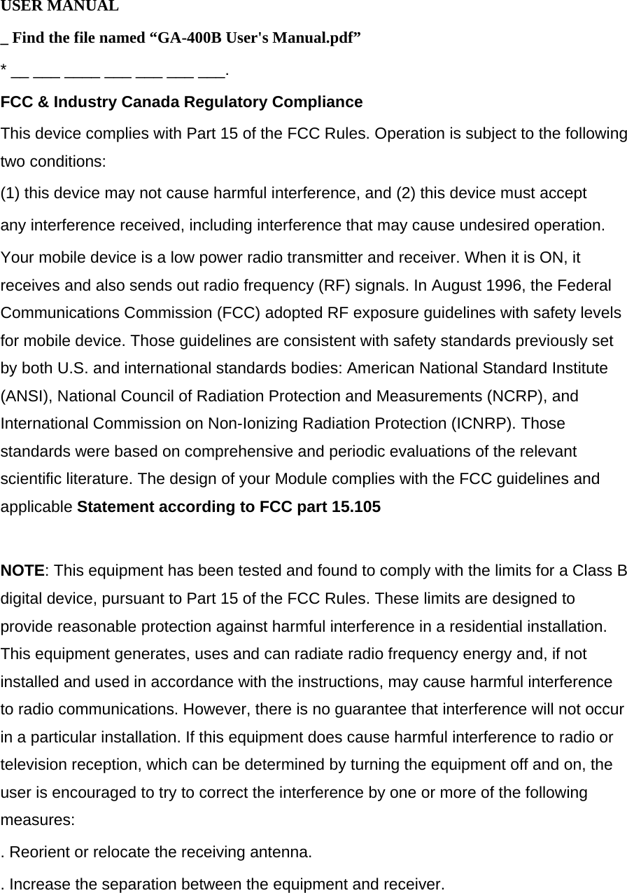 USER MANUAL _ Find the file named “GA-400B User&apos;s Manual.pdf” * __ ___ ____ ___ ___ ___ ___. FCC &amp; Industry Canada Regulatory Compliance This device complies with Part 15 of the FCC Rules. Operation is subject to the following two conditions:  (1) this device may not cause harmful interference, and (2) this device must accept any interference received, including interference that may cause undesired operation. Your mobile device is a low power radio transmitter and receiver. When it is ON, it receives and also sends out radio frequency (RF) signals. In August 1996, the Federal Communications Commission (FCC) adopted RF exposure guidelines with safety levels for mobile device. Those guidelines are consistent with safety standards previously set by both U.S. and international standards bodies: American National Standard Institute (ANSI), National Council of Radiation Protection and Measurements (NCRP), and International Commission on Non-Ionizing Radiation Protection (ICNRP). Those standards were based on comprehensive and periodic evaluations of the relevant scientific literature. The design of your Module complies with the FCC guidelines and applicable Statement according to FCC part 15.105  NOTE: This equipment has been tested and found to comply with the limits for a Class B digital device, pursuant to Part 15 of the FCC Rules. These limits are designed to provide reasonable protection against harmful interference in a residential installation. This equipment generates, uses and can radiate radio frequency energy and, if not installed and used in accordance with the instructions, may cause harmful interference to radio communications. However, there is no guarantee that interference will not occur in a particular installation. If this equipment does cause harmful interference to radio or television reception, which can be determined by turning the equipment off and on, the user is encouraged to try to correct the interference by one or more of the following measures: . Reorient or relocate the receiving antenna. . Increase the separation between the equipment and receiver.  