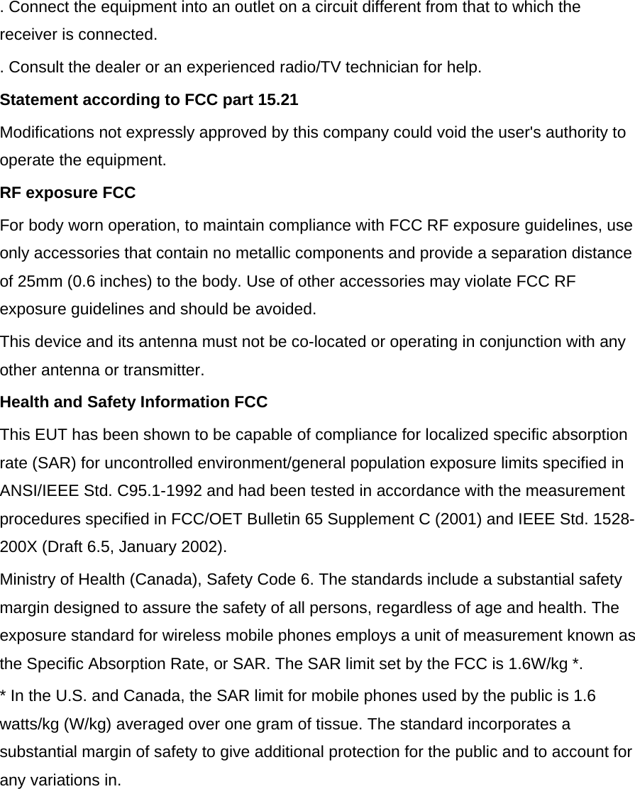  . Connect the equipment into an outlet on a circuit different from that to which the receiver is connected. . Consult the dealer or an experienced radio/TV technician for help. Statement according to FCC part 15.21 Modifications not expressly approved by this company could void the user&apos;s authority to operate the equipment. RF exposure FCC For body worn operation, to maintain compliance with FCC RF exposure guidelines, use only accessories that contain no metallic components and provide a separation distance of 25mm (0.6 inches) to the body. Use of other accessories may violate FCC RF exposure guidelines and should be avoided. This device and its antenna must not be co-located or operating in conjunction with any other antenna or transmitter. Health and Safety Information FCC This EUT has been shown to be capable of compliance for localized specific absorption rate (SAR) for uncontrolled environment/general population exposure limits specified in ANSI/IEEE Std. C95.1-1992 and had been tested in accordance with the measurement procedures specified in FCC/OET Bulletin 65 Supplement C (2001) and IEEE Std. 1528-200X (Draft 6.5, January 2002). Ministry of Health (Canada), Safety Code 6. The standards include a substantial safety margin designed to assure the safety of all persons, regardless of age and health. The exposure standard for wireless mobile phones employs a unit of measurement known as the Specific Absorption Rate, or SAR. The SAR limit set by the FCC is 1.6W/kg *. * In the U.S. and Canada, the SAR limit for mobile phones used by the public is 1.6 watts/kg (W/kg) averaged over one gram of tissue. The standard incorporates a substantial margin of safety to give additional protection for the public and to account for any variations in.  