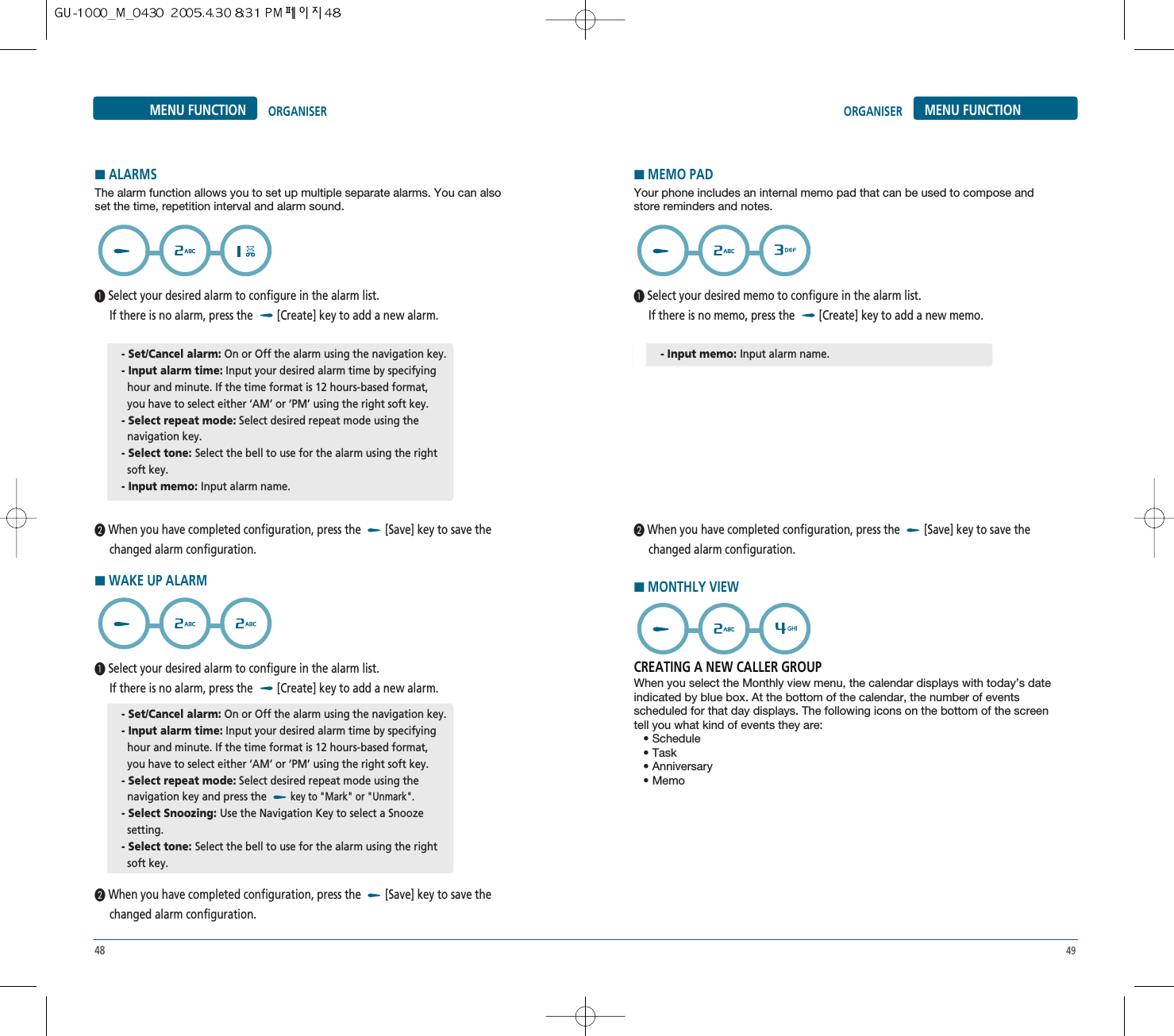 48 49MENU FUNCTIONORGANISERMENU FUNCTION ORGANISER³Select your desired alarm to configure in the alarm list. If there is no alarm, press the  [Create] key to add a new alarm.·When you have completed configuration, press the  [Save] key to save the changed alarm configuration. The alarm function allows you to set up multiple separate alarms. You can alsoset the time, repetition interval and alarm sound.HALARMS- Set/Cancel alarm: On or Off the alarm using the navigation key.- Input alarm time: Input your desired alarm time by specifying hour and minute. If the time format is 12 hours-based format, you have to select either ‘AM’ or ‘PM’ using the right soft key.- Select repeat mode: Select desired repeat mode using the  navigation key.- Select tone: Select the bell to use for the alarm using the right soft key.- Input memo: Input alarm name.³Select your desired memo to configure in the alarm list. If there is no memo, press the  [Create] key to add a new memo.·When you have completed configuration, press the  [Save] key to save the changed alarm configuration. Your phone includes an internal memo pad that can be used to compose andstore reminders and notes.CREATING A NEW CALLER GROUPWhen you select the Monthly view menu, the calendar displays with today’s dateindicated by blue box. At the bottom of the calendar, the number of eventsscheduled for that day displays. The following icons on the bottom of the screentell you what kind of events they are:• Schedule• Task• Anniversary• MemoHMEMO PADHMONTHLY VIEW- Input memo: Input alarm name.³Select your desired alarm to configure in the alarm list. If there is no alarm, press the  [Create] key to add a new alarm.·When you have completed configuration, press the  [Save] key to save the changed alarm configuration. HWAKE UP ALARM- Set/Cancel alarm: On or Off the alarm using the navigation key.- Input alarm time: Input your desired alarm time by specifying hour and minute. If the time format is 12 hours-based format, you have to select either ‘AM’ or ‘PM’ using the right soft key.- Select repeat mode: Select desired repeat mode using the  navigation key and press the key to &quot;Mark&quot; or &quot;Unmark&quot;.- Select Snoozing: Use the Navigation Key to select a Snooze setting.- Select tone: Select the bell to use for the alarm using the right soft key.