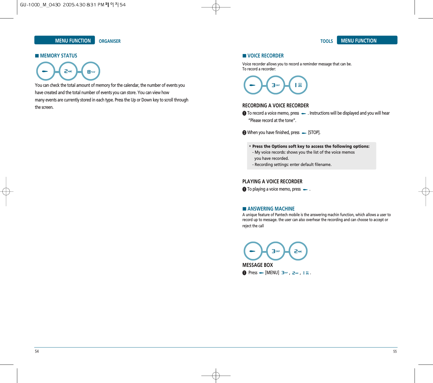 54 55MENU FUNCTIONTOOLSMENU FUNCTION ORGANISERYou can check the total amount of memory for the calendar, the number of events youhave created and the total number of events you can store. You can view howmany events are currently stored in each type. Press the Up or Down key to scroll throughthe screen.HMEMORY STATUSVoice recorder allows you to record a reminder message that can be. To record a recorder:RECORDING A VOICE RECORDER³ To record a voice memo, press  . Instructions will be displayed and you will hear“Please record at the tone”.· When you have finished, press  [STOP].PLAYING A VOICE RECORDER³ To playing a voice memo, press  . HANSWERING MACHINEA unique feature of Pantech mobile is the answering machin function, which allows a user torecord up to message. the user can also overhear the recording and can choose to accept orreject the callMESSAGE BOX³Press [MENU] , , .HVOICE RECORDER••Press the Options soft key to access the following options:- My voice records: shows you the list of the voice memosyou have recorded.- Recording settings: enter default filename.
