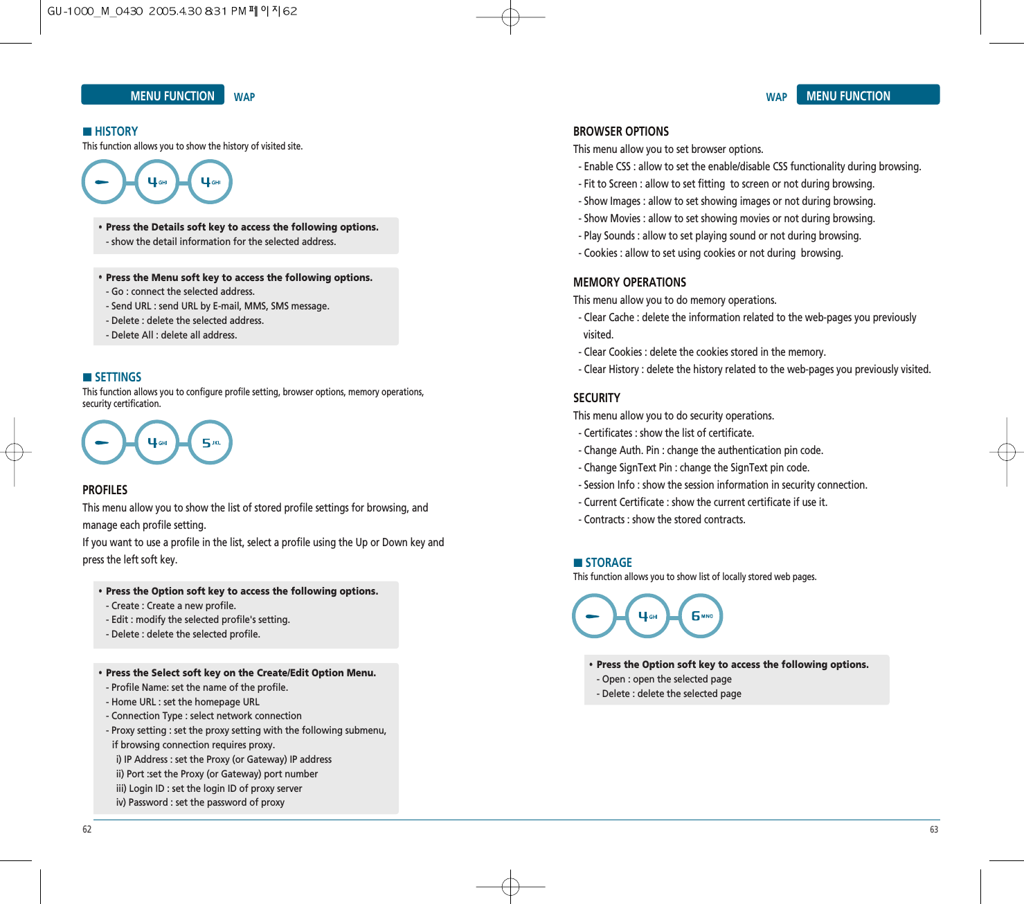 62 63MENU FUNCTION WAPHHISTORYThis function allows you to show the history of visited site.HSETTINGSThis function allows you to configure profile setting, browser options, memory operations,security certification.PROFILESThis menu allow you to show the list of stored profile settings for browsing, andmanage each profile setting.If you want to use a profile in the list, select a profile using the Up or Down key andpress the left soft key.••Press the Details soft key to access the following options.- show the detail information for the selected address.••Press the Option soft key to access the following options.- Create : Create a new profile.- Edit : modify the selected profile&apos;s setting.  - Delete : delete the selected profile.••Press the Option soft key to access the following options.- Open : open the selected page - Delete : delete the selected page••Press the Select soft key on the Create/Edit Option Menu.- Profile Name: set the name of the profile.- Home URL : set the homepage URL- Connection Type : select network connection - Proxy setting : set the proxy setting with the following submenu,    if browsing connection requires proxy.i) IP Address : set the Proxy (or Gateway) IP addressii) Port :set the Proxy (or Gateway) port numberiii) Login ID : set the login ID of proxy server iv) Password : set the password of proxy••Press the Menu soft key to access the following options.- Go : connect the selected address.- Send URL : send URL by E-mail, MMS, SMS message. - Delete : delete the selected address.- Delete All : delete all address.MENU FUNCTIONWAPBROWSER OPTIONSThis menu allow you to set browser options.- Enable CSS : allow to set the enable/disable CSS functionality during browsing.- Fit to Screen : allow to set fitting  to screen or not during browsing.- Show Images : allow to set showing images or not during browsing.- Show Movies : allow to set showing movies or not during browsing.- Play Sounds : allow to set playing sound or not during browsing.- Cookies : allow to set using cookies or not during  browsing.MEMORY OPERATIONSThis menu allow you to do memory operations.- Clear Cache : delete the information related to the web-pages you previously  visited.- Clear Cookies : delete the cookies stored in the memory.- Clear History : delete the history related to the web-pages you previously visited.SECURITYThis menu allow you to do security operations.- Certificates : show the list of certificate.- Change Auth. Pin : change the authentication pin code.- Change SignText Pin : change the SignText pin code.- Session Info : show the session information in security connection.- Current Certificate : show the current certificate if use it.- Contracts : show the stored contracts.HSTORAGEThis function allows you to show list of locally stored web pages.