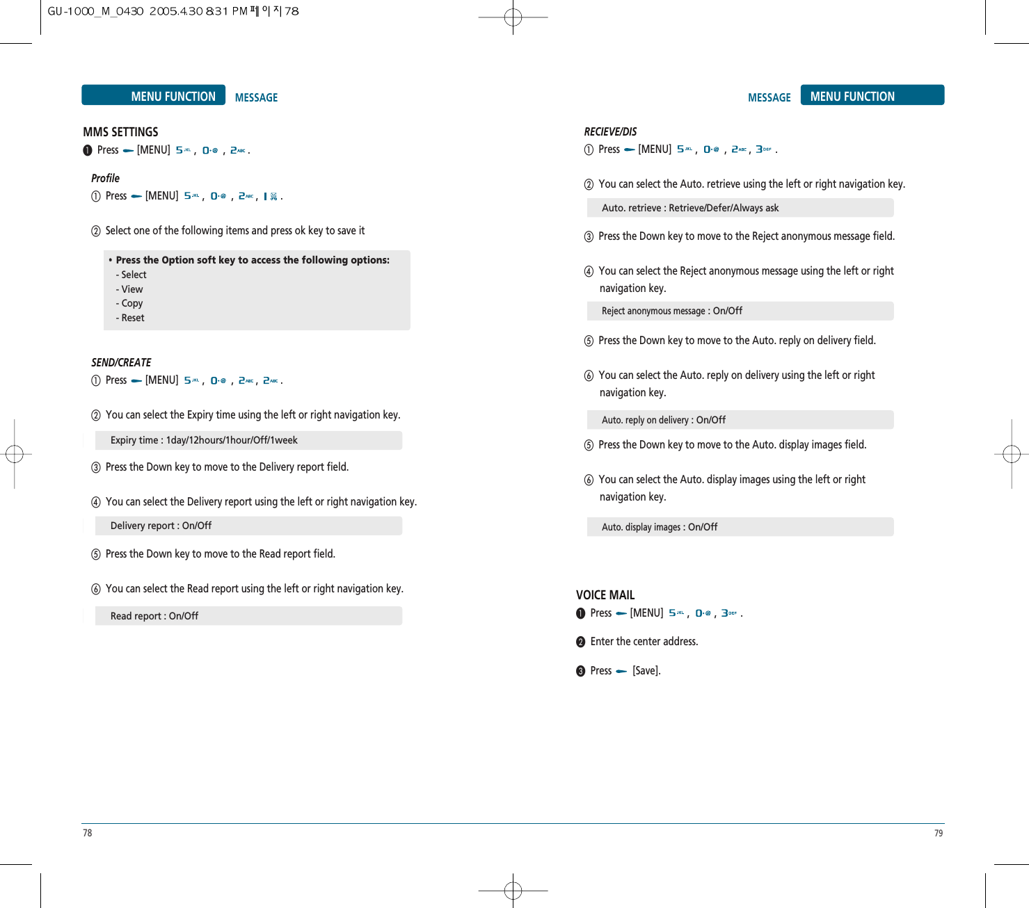 78 79MENU FUNCTIONMESSAGEMENU FUNCTION MESSAGERECIEVE/DISቢPress [MENU] ,  , , .ባYou can select the Auto. retrieve using the left or right navigation key.ቤPress the Down key to move to the Reject anonymous message field.ብYou can select the Reject anonymous message using the left or right navigation key.ቦPress the Down key to move to the Auto. reply on delivery field.ቧYou can select the Auto. reply on delivery using the left or right navigation key.ቦPress the Down key to move to the Auto. display images field.ቧYou can select the Auto. display images using the left or right navigation key.VOICE MAIL³Press [MENU] , , .·Enter the center address.»Press [Save].MMS SETTINGS³Press [MENU] ,  , .ProfileቢPress [MENU] ,  , , .ባSelect one of the following items and press ok key to save itSEND/CREATEቢPress [MENU] ,  , , .ባYou can select the Expiry time using the left or right navigation key.ቤPress the Down key to move to the Delivery report field.ብYou can select the Delivery report using the left or right navigation key.ቦPress the Down key to move to the Read report field.ቧYou can select the Read report using the left or right navigation key.Expiry time : 1day/12hours/1hour/Off/1weekAuto. retrieve : Retrieve/Defer/Always askReject anonymous message: On/OffAuto. reply on delivery: On/OffAuto. display images: On/OffDelivery report : On/OffRead report : On/Off••Press the Option soft key to access the following options:- Select - View - Copy- Reset