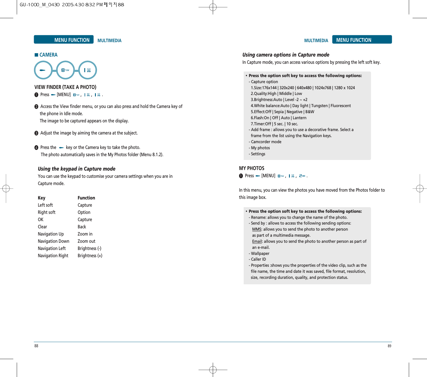 88 89MENU FUNCTION MULTIMEDIAHCAMERAVIEW FINDER (TAKE A PHOTO)³Press [MENU] , , .·Access the View finder menu, or you can also press and hold the Camera key of  the phone in Idle mode.The image to be captured appears on the display.»Adjust the image by aiming the camera at the subject.¿Press the  key or the Camera key to take the photo.The photo automatically saves in the My Photos folder (Menu 8.1.2).Using the keypad in Capture modeYou can use the keypad to customise your camera settings when you are inCapture mode.Key FunctionLeft soft CaptureRight soft OptionOK CaptureClear BackNavigation Up Zoom inNavigation Down Zoom outNavigation Left Brightness (-)Navigation Right Brightness (+)Using camera options in Capture modeIn Capture mode, you can access various options by pressing the left soft key.MY PHOTOS³Press [MENU] , , .In this menu, you can view the photos you have moved from the Photos folder tothis image box.MULTIMEDIA MENU FUNCTION••Press the option soft key to access the following options:- Capture option1.Size:176x144 | 320x240 | 640x480 | 1024x768 | 1280 x 1024  2.Quality:High | Middle | Low3.Brightness:Auto | Level -2 ~ +24.White balance:Auto | Day light | Tungsten | Fluorescent5.Effect:Off | Sepia | Negative | B&amp;W6.Flash:On | Off | Auto | Lantern7.Timer:Off | 5 sec. | 10 sec.- Add frame : allows you to use a decorative frame. Select aframe from the list using the Navigation keys.- Camcorder mode - My photos- Settings••Press the option soft key to access the following options:- Rename: allows you to change the name of the photo.- Send by : allows to access the following sending options:MMS: allows you to send the photo to another personas part of a multimedia message.Email: allows you to send the photo to another person as part ofan e-mail.- Wallpaper- Caller ID- Properties :shows you the properties of the video clip, such as the  file name, the time and date it was saved, file format, resolution, size, recording duration, quality, and protection status.