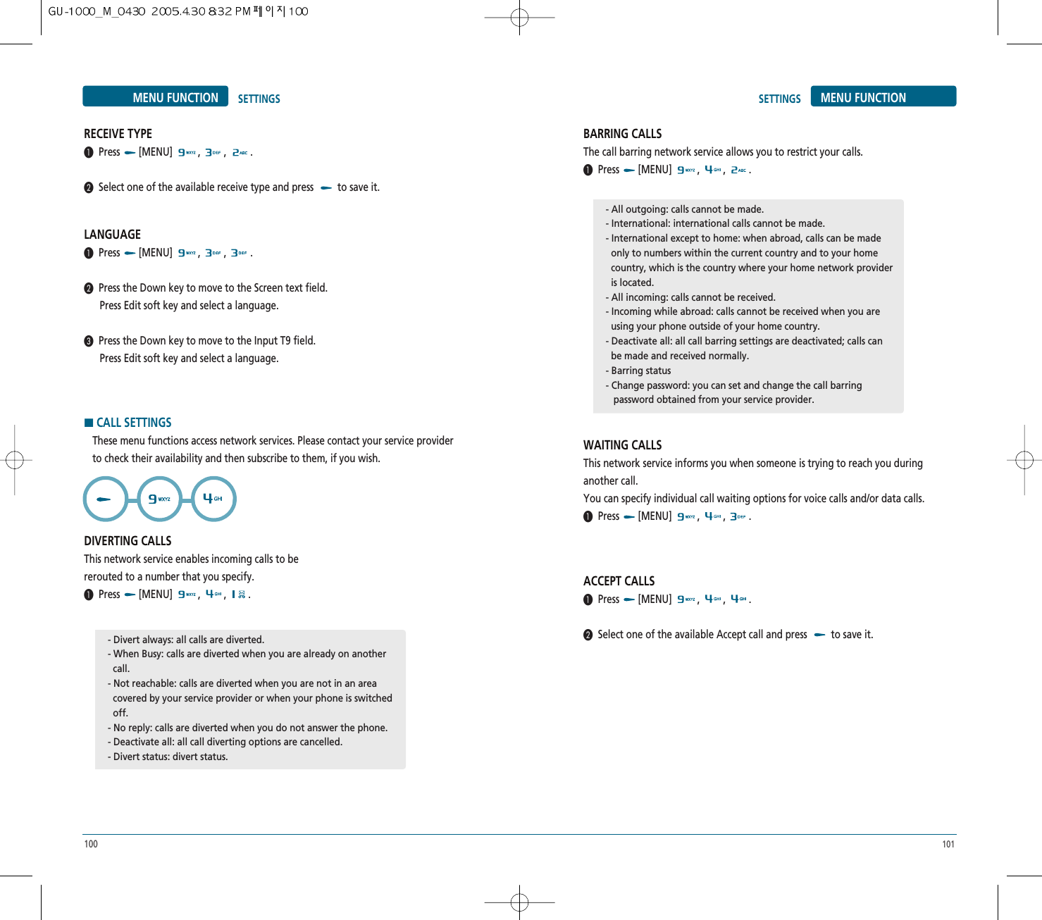 101100MENU FUNCTION SETTINGSRECEIVE TYPE³Press [MENU] , , .·Select one of the available receive type and press  to save it.LANGUAGE³Press [MENU] , , .·Press the Down key to move to the Screen text field.Press Edit soft key and select a language.»Press the Down key to move to the Input T9 field.Press Edit soft key and select a language.HCALL SETTINGSThese menu functions access network services. Please contact your service providerto check their availability and then subscribe to them, if you wish.DIVERTING CALLSThis network service enables incoming calls to bererouted to a number that you specify.³Press [MENU] , , .BARRING CALLSThe call barring network service allows you to restrict your calls.³Press [MENU] , , .WAITING CALLSThis network service informs you when someone is trying to reach you duringanother call.You can specify individual call waiting options for voice calls and/or data calls.³Press [MENU] , , .ACCEPT CALLS³Press [MENU] , , .·Select one of the available Accept call and press  to save it.SETTINGS MENU FUNCTION- Divert always: all calls are diverted.- When Busy: calls are diverted when you are already on another call.- Not reachable: calls are diverted when you are not in an area covered by your service provider or when your phone is switched  off.- No reply: calls are diverted when you do not answer the phone.- Deactivate all: all call diverting options are cancelled.- Divert status: divert status.- All outgoing: calls cannot be made.- International: international calls cannot be made.- International except to home: when abroad, calls can be made   only to numbers within the current country and to your home country, which is the country where your home network provider is located.- All incoming: calls cannot be received.- Incoming while abroad: calls cannot be received when you are using your phone outside of your home country.- Deactivate all: all call barring settings are deactivated; calls can  be made and received normally.- Barring status- Change password: you can set and change the call barring   password obtained from your service provider.