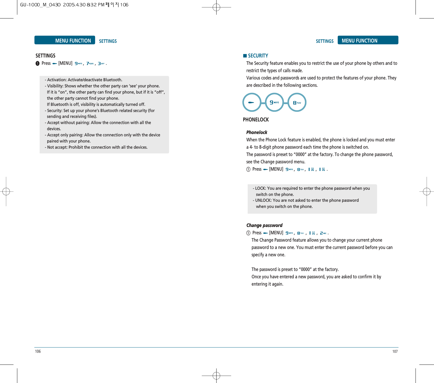107106MENU FUNCTION SETTINGSSETTINGS³Press [MENU] , , .- Activation: Activate/deactivate Bluetooth.- Visibility: Shows whether the other party can ‘see’ your phone.If it is “on”, the other party can find your phone, but if it is “off”,   the other party cannot find your phone.If Bluetooth is off, visibility is automatically turned off.- Security: Set up your phone’s Bluetooth related security (for  sending and receiving files).- Accept without pairing: Allow the connection with all the  devices.- Accept only pairing: Allow the connection only with the device  paired with your phone.- Not accept: Prohibit the connection with all the devices.SETTINGS MENU FUNCTIONHSECURITYThe Security feature enables you to restrict the use of your phone by others and torestrict the types of calls made.Various codes and passwords are used to protect the features of your phone. Theyare described in the following sections.PHONELOCKPhonelockWhen the Phone Lock feature is enabled, the phone is locked and you must entera 4- to 8-digit phone password each time the phone is switched on.The password is preset to “0000” at the factory. To change the phone password,see the Change password menu.ቢPress [MENU] , , , .Change passwordቢPress [MENU]  ,  , , .The Change Password feature allows you to change your current phonepassword to a new one. You must enter the current password before you canspecify a new one.The password is preset to “0000” at the factory.Once you have entered a new password, you are asked to confirm it byentering it again.- LOCK: You are required to enter the phone password when you  switch on the phone.- UNLOCK: You are not asked to enter the phone passwordwhen you switch on the phone.