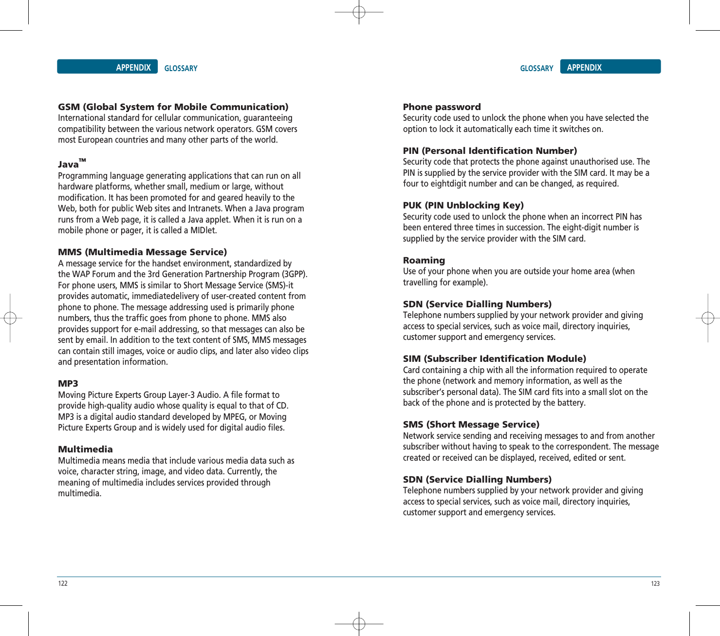 122 123APPENDIX GLOSSARYGSM (Global System for Mobile Communication)International standard for cellular communication, guaranteeingcompatibility between the various network operators. GSM coversmost European countries and many other parts of the world.JavaTMProgramming language generating applications that can run on allhardware platforms, whether small, medium or large, withoutmodification. It has been promoted for and geared heavily to theWeb, both for public Web sites and Intranets. When a Java programruns from a Web page, it is called a Java applet. When it is run on amobile phone or pager, it is called a MIDlet.MMS (Multimedia Message Service)A message service for the handset environment, standardized bythe WAP Forum and the 3rd Generation Partnership Program (3GPP).For phone users, MMS is similar to Short Message Service (SMS)-itprovides automatic, immediatedelivery of user-created content fromphone to phone. The message addressing used is primarily phonenumbers, thus the traffic goes from phone to phone. MMS alsoprovides support for e-mail addressing, so that messages can also besent by email. In addition to the text content of SMS, MMS messagescan contain still images, voice or audio clips, and later also video clipsand presentation information.MP3Moving Picture Experts Group Layer-3 Audio. A file format toprovide high-quality audio whose quality is equal to that of CD.MP3 is a digital audio standard developed by MPEG, or MovingPicture Experts Group and is widely used for digital audio files.MultimediaMultimedia means media that include various media data such asvoice, character string, image, and video data. Currently, themeaning of multimedia includes services provided throughmultimedia.Phone passwordSecurity code used to unlock the phone when you have selected theoption to lock it automatically each time it switches on.PIN (Personal Identification Number)Security code that protects the phone against unauthorised use. ThePIN is supplied by the service provider with the SIM card. It may be afour to eightdigit number and can be changed, as required.PUK (PIN Unblocking Key)Security code used to unlock the phone when an incorrect PIN hasbeen entered three times in succession. The eight-digit number issupplied by the service provider with the SIM card.RoamingUse of your phone when you are outside your home area (whentravelling for example).SDN (Service Dialling Numbers)Telephone numbers supplied by your network provider and givingaccess to special services, such as voice mail, directory inquiries,customer support and emergency services.SIM (Subscriber Identification Module)Card containing a chip with all the information required to operatethe phone (network and memory information, as well as thesubscriber’s personal data). The SIM card fits into a small slot on theback of the phone and is protected by the battery.SMS (Short Message Service)Network service sending and receiving messages to and from anothersubscriber without having to speak to the correspondent. The messagecreated or received can be displayed, received, edited or sent.SDN (Service Dialling Numbers)Telephone numbers supplied by your network provider and givingaccess to special services, such as voice mail, directory inquiries,customer support and emergency services.GLOSSARY APPENDIX