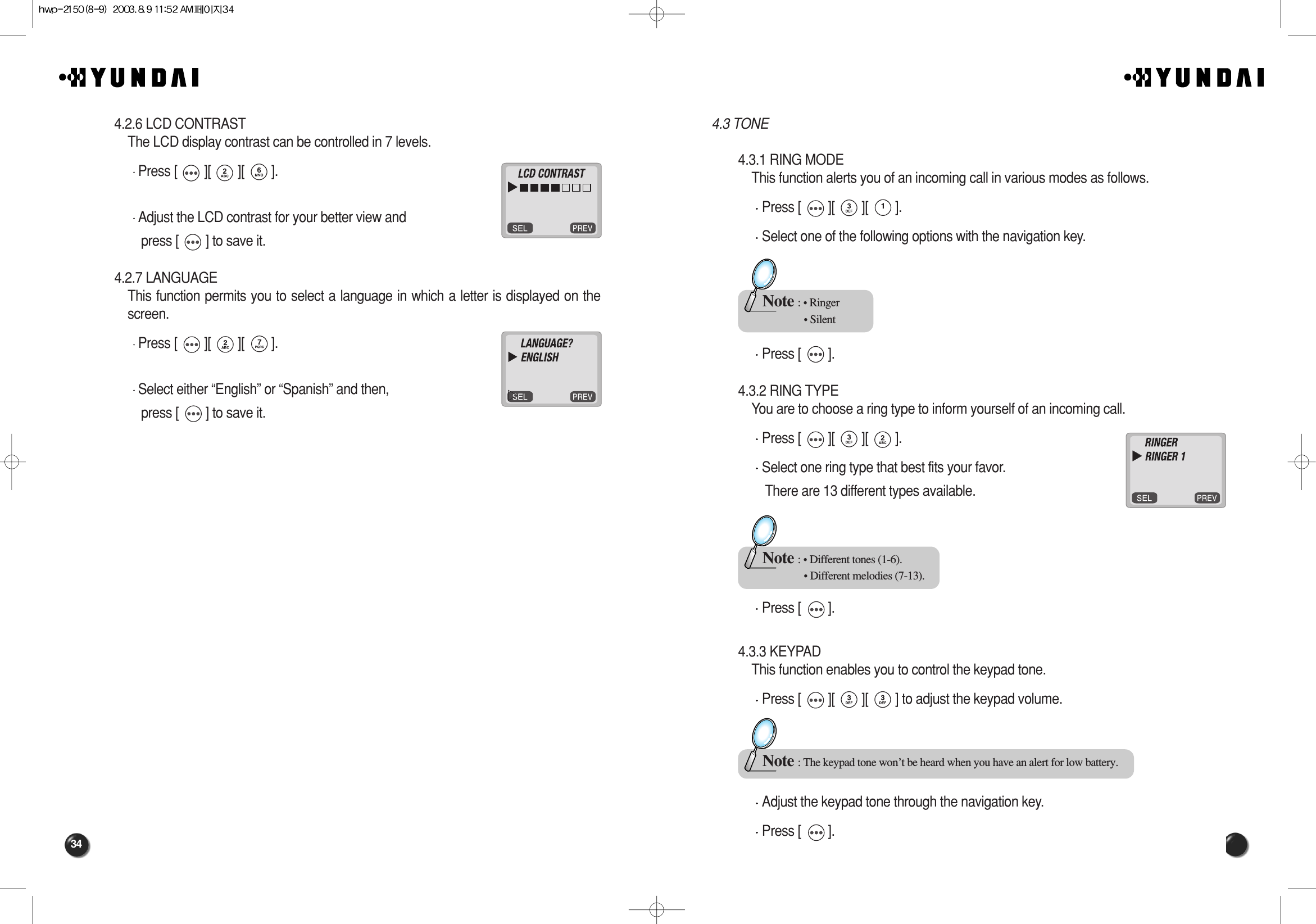 344.3 TONE4.3.1 RING MODEThis function alerts you of an incoming call in various modes as follows.Press [        ][        ][        ].Select one of the following options with the navigation key.Press [        ].4.3.2 RING TYPEYou are to choose a ring type to inform yourself of an incoming call.Press [        ][        ][        ].Select one ring type that best fits your favor. There are 13 different types available.Press [        ].4.3.3 KEYPADThis function enables you to control the keypad tone.Press [        ][        ][        ] to adjust the keypad volume.Adjust the keypad tone through the navigation key.Press [        ].Note : • Ringer• SilentNote : • Different tones (1-6).• Different melodies (7-13).Note : The keypad tone won’t be heard when you have an alert for low battery.4.2.6 LCD CONTRASTThe LCD display contrast can be controlled in 7 levels.Press [        ][        ][        ].Adjust the LCD contrast for your better view and press [        ] to save it.4.2.7 LANGUAGEThis function permits you to select a language in which a letter is displayed on thescreen.Press [        ][        ][        ].Select either “English” or “Spanish” and then, press [        ] to save it.