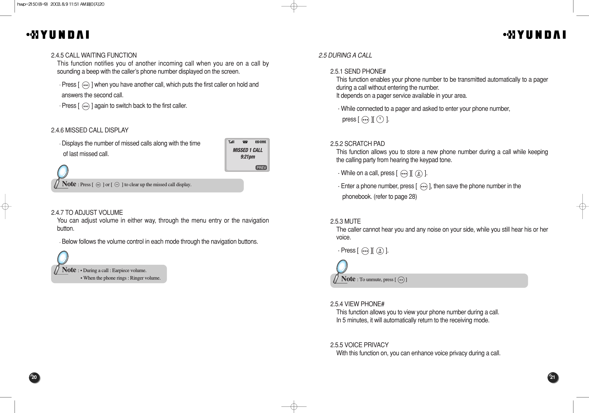 21202.5 DURING A CALL 2.5.1 SEND PHONE#This function enables your phone number to be transmitted automatically to a pagerduring a call without entering the number.It depends on a pager service available in your area.While connected to a pager and asked to enter your phone number, press [        ][        ].2.5.2 SCRATCH PADThis function allows you to store a new phone number during a call while keepingthe calling party from hearing the keypad tone.While on a call, press [        ][        ].Enter a phone number, press [        ], then save the phone number in the phonebook. (refer to page 28)2.5.3 MUTEThe caller cannot hear you and any noise on your side, while you still hear his or hervoice.Press [        ][        ].2.5.4 VIEW PHONE#This function allows you to view your phone number during a call.In 5 minutes, it will automatically return to the receiving mode.2.5.5 VOICE PRIVACYWith this function on, you can enhance voice privacy during a call.Note : To unmute, press [        ]2.4.5 CALL WAITING FUNCTIONThis function notifies you of another incoming call when you are on a call bysounding a beep with the caller’s phone number displayed on the screen.Press [        ] when you have another call, which puts the first caller on hold and answers the second call.Press [        ] again to switch back to the first caller.2.4.6 MISSED CALL DISPLAYDisplays the number of missed calls along with the time of last missed call.2.4.7 TO ADJUST VOLUMEYou can adjust volume in either way, through the menu entry or the navigationbutton.Below follows the volume control in each mode through the navigation buttons.Note : Press [        ] or [        ] to clear up the missed call display.Note : • During a call : Earpiece volume.• When the phone rings : Ringer volume.