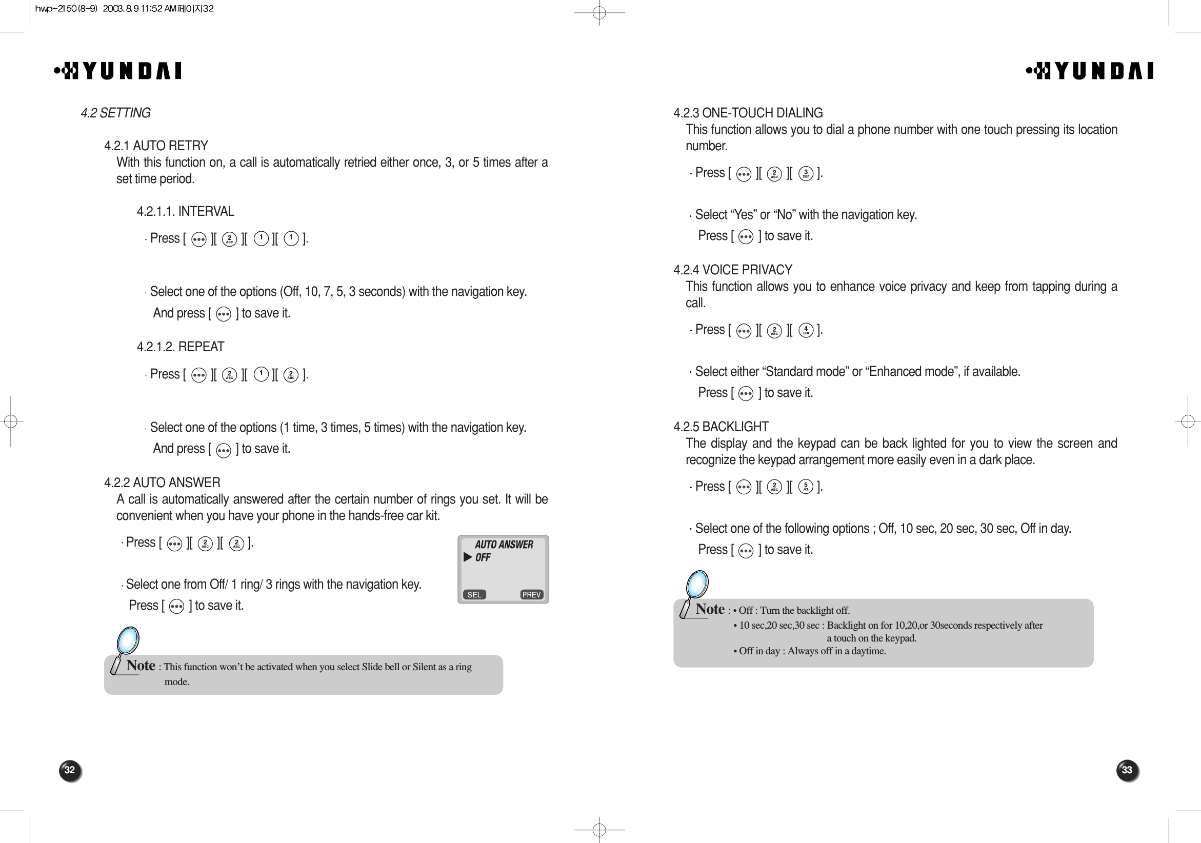 33324.2.3 ONE-TOUCH DIALINGThis function allows you to dial a phone number with one touch pressing its locationnumber.Press [        ][        ][        ].Select “Yes” or “No” with the navigation key.Press [        ] to save it.4.2.4 VOICE PRIVACYThis function allows you to enhance voice privacy and keep from tapping during acall.Press [        ][        ][        ].Select either “Standard mode” or “Enhanced mode”, if available. Press [        ] to save it.4.2.5 BACKLIGHTThe display and the keypad can be back lighted for you to view the screen andrecognize the keypad arrangement more easily even in a dark place.Press [        ][        ][        ].Select one of the following options ; Off, 10 sec, 20 sec, 30 sec, Off in day.Press [        ] to save it.Note : • Off : Turn the backlight off.• 10 sec,20 sec,30 sec : Backlight on for 10,20,or 30seconds respectively after a touch on the keypad.• Off in day : Always off in a daytime.4.2 SETTING4.2.1 AUTO RETRYWith this function on, a call is automatically retried either once, 3, or 5 times after aset time period.4.2.1.1. INTERVAL Press [        ][        ][        ][        ].Select one of the options (Off, 10, 7, 5, 3 seconds) with the navigation key.And press [        ] to save it.4.2.1.2. REPEAT Press [        ][        ][        ][        ].Select one of the options (1 time, 3 times, 5 times) with the navigation key.And press [        ] to save it.4.2.2 AUTO ANSWERA call is automatically answered after the certain number of rings you set. It will beconvenient when you have your phone in the hands-free car kit.Press [        ][        ][        ].Select one from Off/ 1 ring/ 3 rings with the navigation key. Press [        ] to save it.Note : This function won’t be activated when you select Slide bell or Silent as a ring  mode.