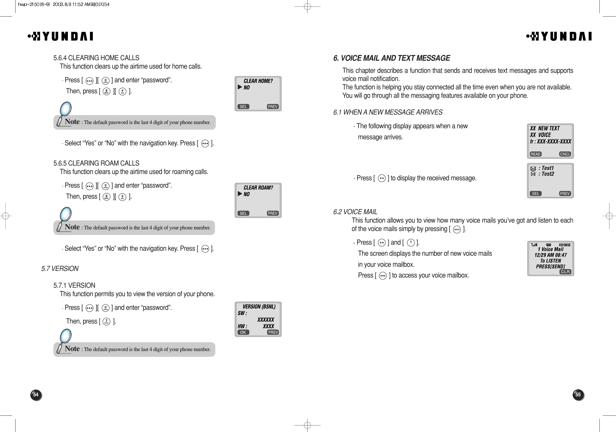 55546. VOICE MAIL AND TEXT MESSAGEThis chapter describes a function that sends and receives text messages and supportsvoice mail notification.The function is helping you stay connected all the time even when you are not available.You will go through all the messaging features available on your phone.6.1 WHEN A NEW MESSAGE ARRIVESThe following display appears when a new message arrives.Press [        ] to display the received message.6.2 VOICE MAILThis function allows you to view how many voice mails you’ve got and listen to eachof the voice mails simply by pressing [        ].Press [        ] and [        ].The screen displays the number of new voice mails in your voice mailbox.Press [        ] to access your voice mailbox.5.6.4 CLEARING HOME CALLSThis function clears up the airtime used for home calls.Press [        ][        ] and enter “password”.Then, press [        ][        ].Select “Yes” or “No” with the navigation key. Press [        ].5.6.5 CLEARING ROAM CALLSThis function clears up the airtime used for roaming calls.Press [        ][        ] and enter “password”.Then, press [        ][        ].Select “Yes” or “No” with the navigation key. Press [        ].5.7 VERSION5.7.1 VERSIONThis function permits you to view the version of your phone.Press [        ][        ] and enter “password”.Then, press [        ].Note : The default password is the last 4 digit of your phone number.Note : The default password is the last 4 digit of your phone number.Note : The default password is the last 4 digit of your phone number.