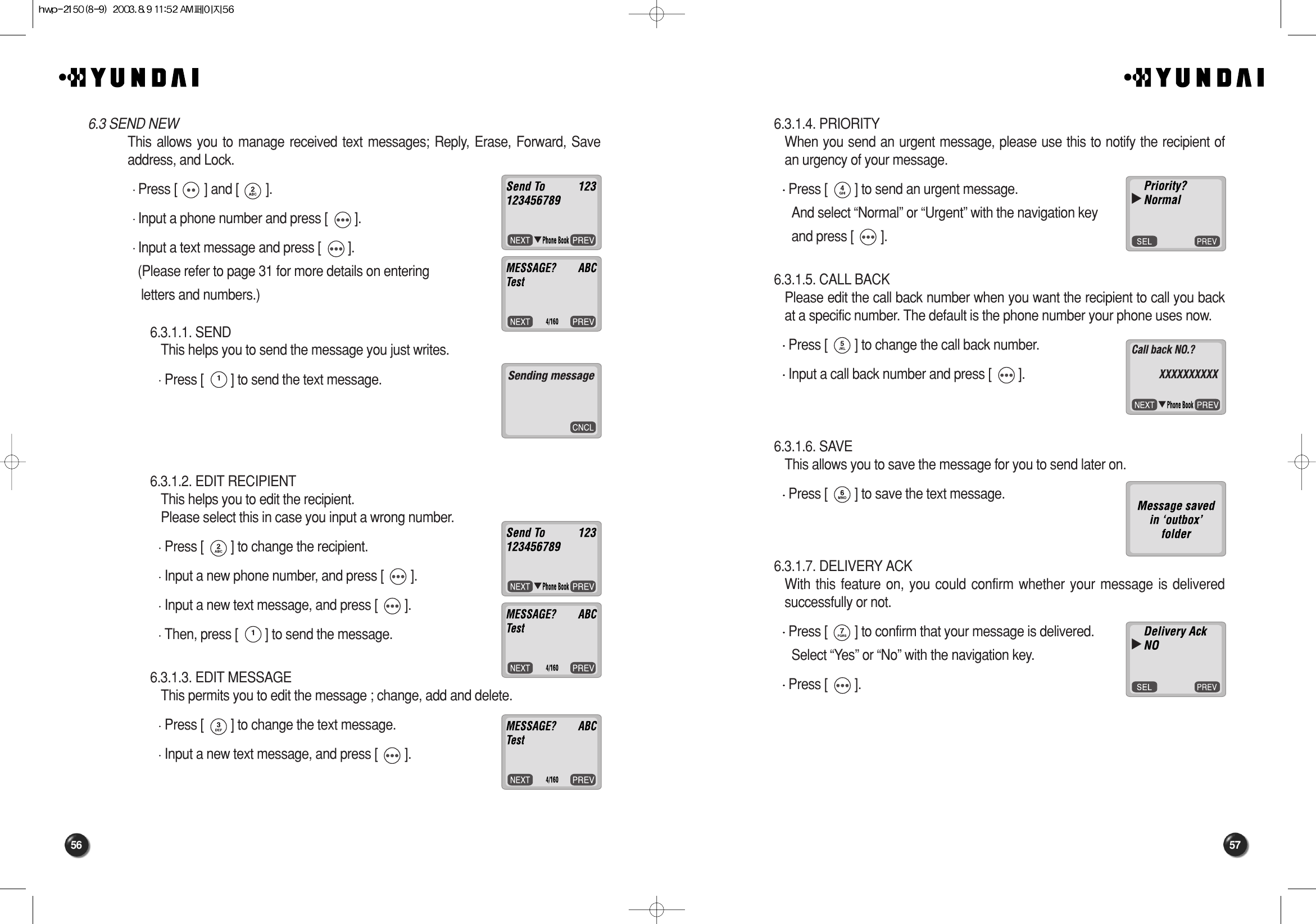 57566.3.1.4. PRIORITY When you send an urgent message, please use this to notify the recipient ofan urgency of your message.Press [        ] to send an urgent message. And select “Normal” or “Urgent” with the navigation keyand press [        ].6.3.1.5. CALL BACK Please edit the call back number when you want the recipient to call you backat a specific number. The default is the phone number your phone uses now.Press [        ] to change the call back number.Input a call back number and press [        ].6.3.1.6. SAVE This allows you to save the message for you to send later on.Press [        ] to save the text message.6.3.1.7. DELIVERY ACK With this feature on, you could confirm whether your message is deliveredsuccessfully or not.Press [        ] to confirm that your message is delivered. Select “Yes” or “No” with the navigation key.Press [        ].566.3 SEND NEWThis allows you to manage received text messages; Reply, Erase, Forward, Saveaddress, and Lock.Press [        ] and [        ].Input a phone number and press [        ].Input a text message and press [        ].(Please refer to page 31 for more details on entering letters and numbers.)6.3.1.1. SEND This helps you to send the message you just writes.Press [        ] to send the text message.6.3.1.2. EDIT RECIPIENT This helps you to edit the recipient. Please select this in case you input a wrong number.Press [        ] to change the recipient.Input a new phone number, and press [        ].Input a new text message, and press [        ].Then, press [        ] to send the message.6.3.1.3. EDIT MESSAGE This permits you to edit the message ; change, add and delete.Press [        ] to change the text message.Input a new text message, and press [        ].