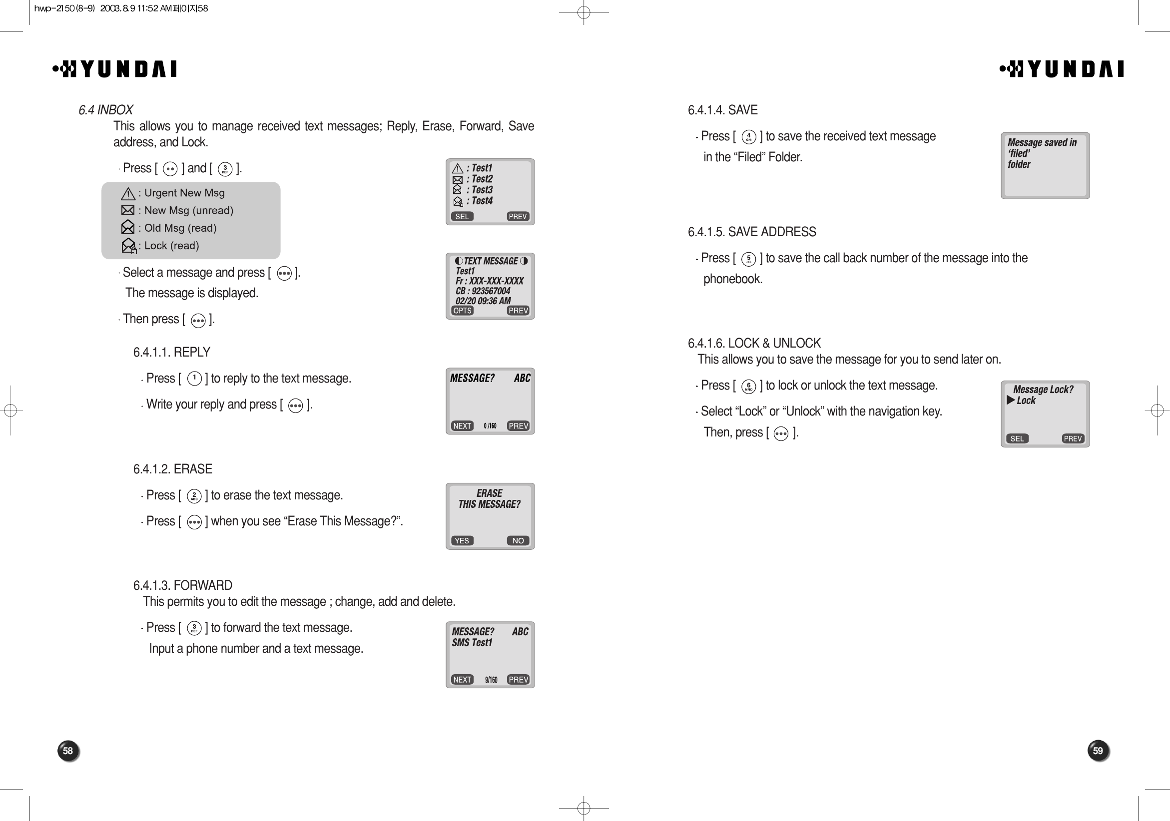 59586.4.1.4. SAVE Press [        ] to save the received text message in the “Filed” Folder.6.4.1.5. SAVE ADDRESS Press [        ] to save the call back number of the message into the phonebook.6.4.1.6. LOCK &amp; UNLOCKThis allows you to save the message for you to send later on.Press [        ] to lock or unlock the text message.Select “Lock” or “Unlock” with the navigation key.Then, press [        ].6.4 INBOXThis allows you to manage received text messages; Reply, Erase, Forward, Saveaddress, and Lock.Press [        ] and [        ].Select a message and press [        ].The message is displayed.Then press [        ].6.4.1.1. REPLY Press [        ] to reply to the text message.Write your reply and press [        ].6.4.1.2. ERASE Press [        ] to erase the text message.Press [        ] when you see “Erase This Message?”.6.4.1.3. FORWARD This permits you to edit the message ; change, add and delete.Press [        ] to forward the text message. Input a phone number and a text message. 