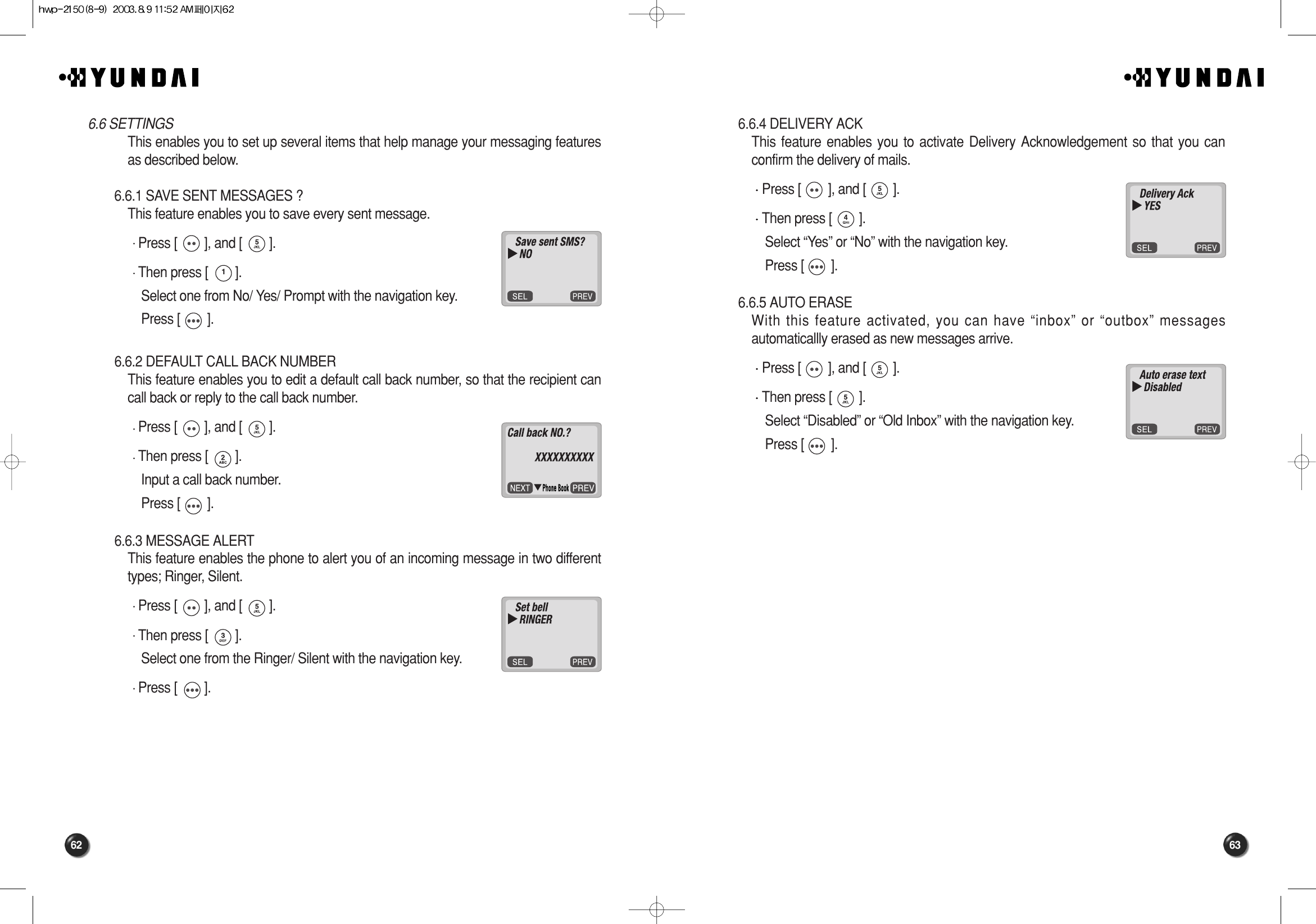 63626.6.4 DELIVERY ACKThis feature enables you to activate Delivery Acknowledgement so that you canconfirm the delivery of mails. Press [        ], and [        ].Then press [        ].Select “Yes” or “No” with the navigation key.Press [        ].6.6.5 AUTO ERASEWith this feature activated, you can have “inbox” or “outbox” messagesautomaticallly erased as new messages arrive. Press [        ], and [        ].Then press [        ].Select “Disabled” or “Old Inbox” with the navigation key.Press [        ].6.6 SETTINGSThis enables you to set up several items that help manage your messaging featuresas described below.6.6.1 SAVE SENT MESSAGES ?This feature enables you to save every sent message. Press [        ], and [        ].Then press [        ].Select one from No/ Yes/ Prompt with the navigation key.Press [        ].6.6.2 DEFAULT CALL BACK NUMBERThis feature enables you to edit a default call back number, so that the recipient cancall back or reply to the call back number. Press [        ], and [        ].Then press [        ].Input a call back number.Press [        ].6.6.3 MESSAGE ALERTThis feature enables the phone to alert you of an incoming message in two differenttypes; Ringer, Silent. Press [        ], and [        ].Then press [        ].Select one from the Ringer/ Silent with the navigation key.Press [        ].