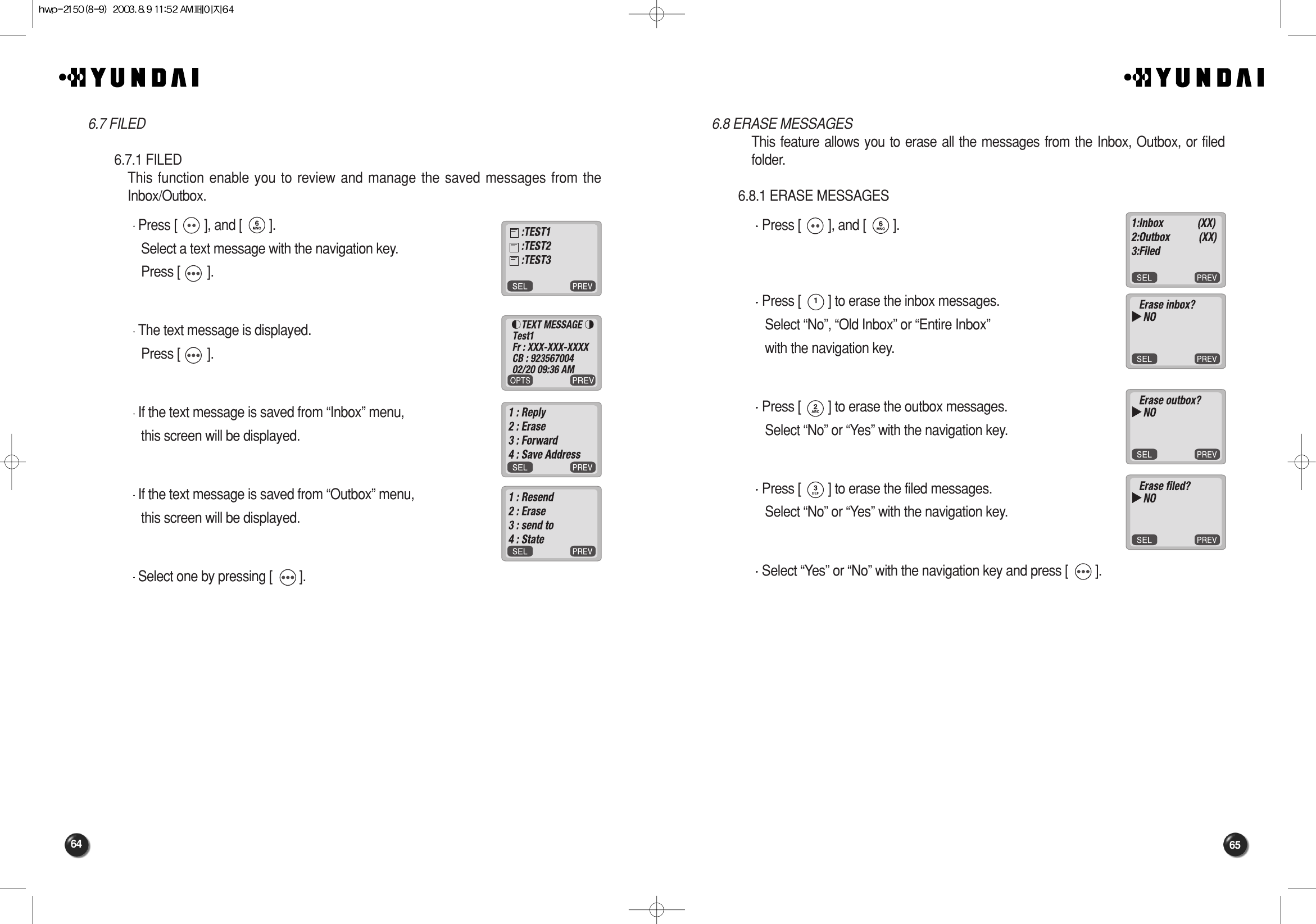 65646.8 ERASE MESSAGESThis feature allows you to erase all the messages from the Inbox, Outbox, or filedfolder.6.8.1 ERASE MESSAGESPress [        ], and [        ].Press [        ] to erase the inbox messages.Select “No”, “Old Inbox” or “Entire Inbox” with the navigation key.Press [        ] to erase the outbox messages. Select “No” or “Yes” with the navigation key.Press [        ] to erase the filed messages.Select “No” or “Yes” with the navigation key.Select “Yes” or “No” with the navigation key and press [        ].6.7 FILED6.7.1 FILEDThis function enable you to review and manage the saved messages from theInbox/Outbox. Press [        ], and [        ].Select a text message with the navigation key.Press [        ].The text message is displayed.Press [        ].If the text message is saved from “Inbox” menu, this screen will be displayed.If the text message is saved from “Outbox” menu, this screen will be displayed.Select one by pressing [        ].
