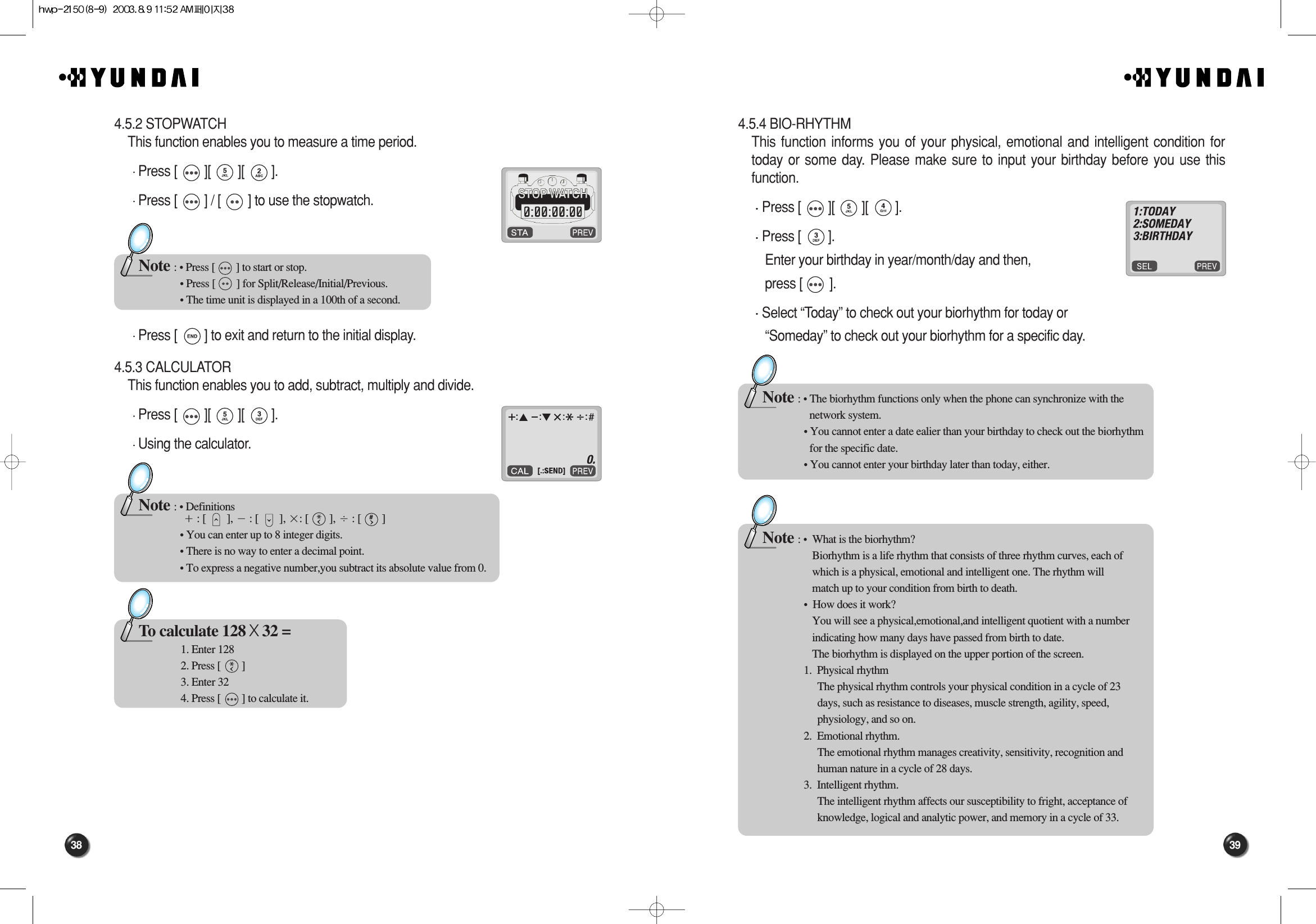 39384.5.4 BIO-RHYTHMThis function informs you of your physical, emotional and intelligent condition fortoday or some day. Please make sure to input your birthday before you use thisfunction.Press [        ][        ][        ].Press [        ].Enter your birthday in year/month/day and then, press [        ].Select “Today” to check out your biorhythm for today or “Someday” to check out your biorhythm for a specific day.Note : • The biorhythm functions only when the phone can synchronize with the network system.• You cannot enter a date ealier than your birthday to check out the biorhythm  for the specific date.• You cannot enter your birthday later than today, either.Note : •  What is the biorhythm?Biorhythm is a life rhythm that consists of three rhythm curves, each ofwhich is a physical, emotional and intelligent one. The rhythm willmatch up to your condition from birth to death.•  How does it work?You will see a physical,emotional,and intelligent quotient with a numberindicating how many days have passed from birth to date.The biorhythm is displayed on the upper portion of the screen.1.  Physical rhythmThe physical rhythm controls your physical condition in a cycle of 23days, such as resistance to diseases, muscle strength, agility, speed,physiology, and so on.2.  Emotional rhythm.The emotional rhythm manages creativity, sensitivity, recognition andhuman nature in a cycle of 28 days.3.  Intelligent rhythm.The intelligent rhythm affects our susceptibility to fright, acceptance ofknowledge, logical and analytic power, and memory in a cycle of 33.4.5.2 STOPWATCHThis function enables you to measure a time period.Press [        ][        ][        ].Press [        ] / [        ] to use the stopwatch.Press [        ] to exit and return to the initial display.4.5.3 CALCULATORThis function enables you to add, subtract, multiply and divide.Press [        ][        ][        ].Using the calculator.Note : • Press [        ] to start or stop.• Press [        ] for Split/Release/Initial/Previous.• The time unit is displayed in a 100th of a second.Note : • Definitionsם: [        ], מ: [        ], ן: [        ], נ: [        ]• You can enter up to 8 integer digits.• There is no way to enter a decimal point.• To express a negative number,you subtract its absolute value from 0.To calculate 128 X32 =1. Enter 1282. Press [        ]3. Enter 324. Press [        ] to calculate it.