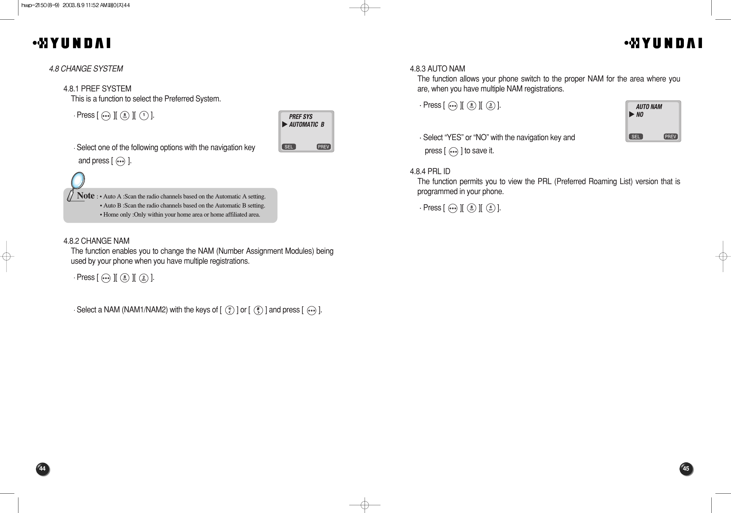 45444.8.3 AUTO NAMThe function allows your phone switch to the proper NAM for the area where youare, when you have multiple NAM registrations.Press [        ][        ][        ].Select “YES” or “NO” with the navigation key and press [        ] to save it.4.8.4 PRL IDThe function permits you to view the PRL (Preferred Roaming List) version that isprogrammed in your phone.Press [        ][        ][        ].4.8 CHANGE SYSTEM4.8.1 PREF SYSTEMThis is a function to select the Preferred System.Press [        ][        ][        ].Select one of the following options with the navigation key and press [        ].4.8.2 CHANGE NAMThe function enables you to change the NAM (Number Assignment Modules) beingused by your phone when you have multiple registrations.Press [        ][        ][        ].Select a NAM (NAM1/NAM2) with the keys of [        ] or [        ] and press [        ].Note : • Auto A :Scan the radio channels based on the Automatic A setting.• Auto B :Scan the radio channels based on the Automatic B setting.• Home only :Only within your home area or home affiliated area.