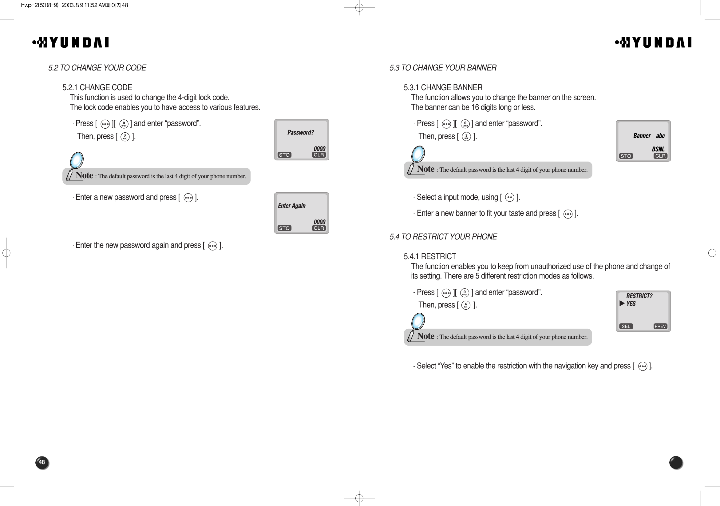 485.3 TO CHANGE YOUR BANNER5.3.1 CHANGE BANNERThe function allows you to change the banner on the screen.The banner can be 16 digits long or less.Press [        ][        ] and enter “password”.Then, press [        ].Select a input mode, using [        ].Enter a new banner to fit your taste and press [        ].5.4 TO RESTRICT YOUR PHONE5.4.1 RESTRICTThe function enables you to keep from unauthorized use of the phone and change ofits setting. There are 5 different restriction modes as follows.Press [        ][        ] and enter “password”.Then, press [        ].Select “Yes” to enable the restriction with the navigation key and press [        ].Note : The default password is the last 4 digit of your phone number.Note : The default password is the last 4 digit of your phone number.5.2 TO CHANGE YOUR CODE5.2.1 CHANGE CODEThis function is used to change the 4-digit lock code.The lock code enables you to have access to various features.Press [        ][        ] and enter “password”.Then, press [        ].Enter a new password and press [        ].Enter the new password again and press [        ].Note : The default password is the last 4 digit of your phone number.