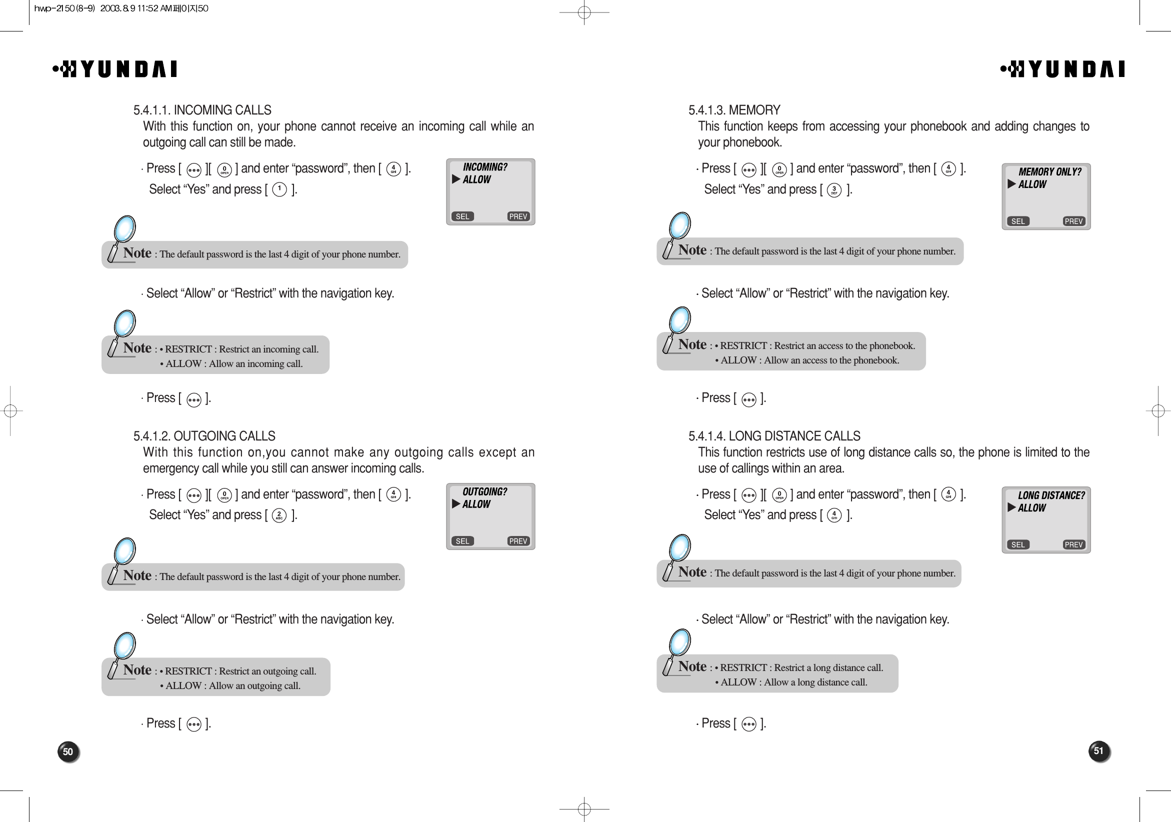 51505.4.1.3. MEMORY This function keeps from accessing your phonebook and adding changes toyour phonebook.Press [        ][        ] and enter “password”, then [        ].Select “Yes” and press [        ].Select “Allow” or “Restrict” with the navigation key. Press [        ].5.4.1.4. LONG DISTANCE CALLS This function restricts use of long distance calls so, the phone is limited to theuse of callings within an area.Press [        ][        ] and enter “password”, then [        ].Select “Yes” and press [        ].Select “Allow” or “Restrict” with the navigation key. Press [        ].Note : The default password is the last 4 digit of your phone number.Note : • RESTRICT : Restrict an access to the phonebook.• ALLOW : Allow an access to the phonebook.Note : The default password is the last 4 digit of your phone number.Note : • RESTRICT : Restrict a long distance call.• ALLOW : Allow a long distance call.5.4.1.1. INCOMING CALLS With this function on, your phone cannot receive an incoming call while anoutgoing call can still be made.Press [        ][        ] and enter “password”, then [        ].Select “Yes” and press [        ].Select “Allow” or “Restrict” with the navigation key. Press [        ].5.4.1.2. OUTGOING CALLS With this function on,you cannot make any outgoing calls except anemergency call while you still can answer incoming calls.Press [        ][        ] and enter “password”, then [        ].Select “Yes” and press [        ].Select “Allow” or “Restrict” with the navigation key. Press [        ].Note : The default password is the last 4 digit of your phone number.Note : • RESTRICT : Restrict an incoming call.• ALLOW : Allow an incoming call.Note : The default password is the last 4 digit of your phone number.Note : • RESTRICT : Restrict an outgoing call.• ALLOW : Allow an outgoing call.