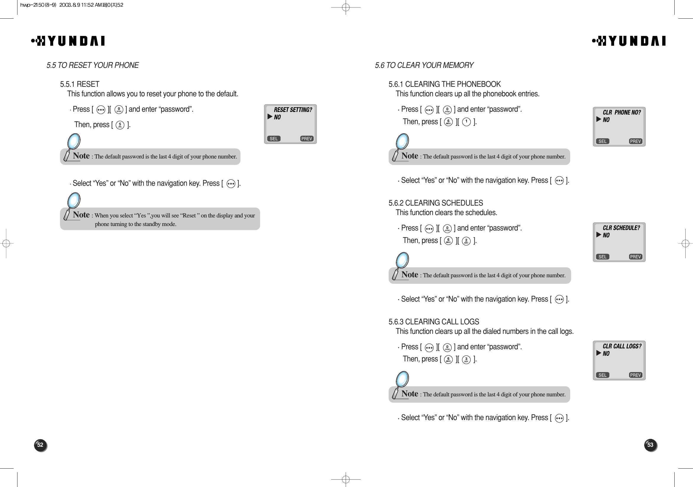 53525.6 TO CLEAR YOUR MEMORY5.6.1 CLEARING THE PHONEBOOKThis function clears up all the phonebook entries.Press [        ][        ] and enter “password”.Then, press [        ][        ].Select “Yes” or “No” with the navigation key. Press [        ].5.6.2 CLEARING SCHEDULESThis function clears the schedules.Press [        ][        ] and enter “password”.Then, press [        ][        ].Select “Yes” or “No” with the navigation key. Press [        ].5.6.3 CLEARING CALL LOGSThis function clears up all the dialed numbers in the call logs.Press [        ][        ] and enter “password”.Then, press [        ][        ].Select “Yes” or “No” with the navigation key. Press [        ].Note : The default password is the last 4 digit of your phone number.Note : The default password is the last 4 digit of your phone number.Note : The default password is the last 4 digit of your phone number.5.5 TO RESET YOUR PHONE5.5.1 RESETThis function allows you to reset your phone to the default.Press [        ][        ] and enter “password”.Then, press [        ].Select “Yes” or “No” with the navigation key. Press [        ].Note : The default password is the last 4 digit of your phone number.Note : When you select “Yes ”,you will see “Reset ” on the display and your phone turning to the standby mode.