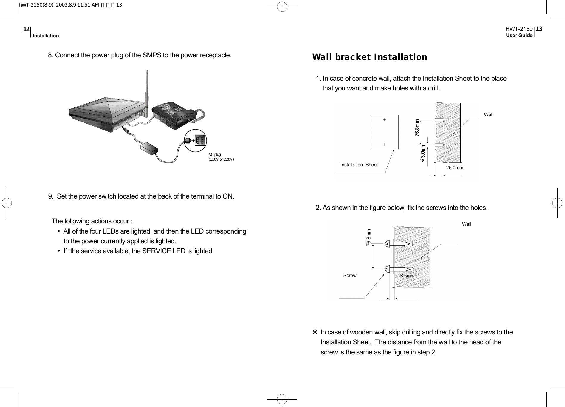 Wall bracket Installation1. In case of concrete wall, attach the Installation Sheet to the placethat you want and make holes with a drill.2. As shown in the figure below, fix the screws into the holes.※In case of wooden wall, skip drilling and directly fix the screws to theInstallation Sheet.  The distance from the wall to the head of thescrew is the same as the figure in step 2.Installation  SheetWallWall25.0mm3.5mmScrew8. Connect the power plug of the SMPS to the power receptacle.9.  Set the power switch located at the back of the terminal to ON.The following actions occur :•All of the four LEDs are lighted, and then the LED correspondingto the power currently applied is lighted.  •If  the service available, the SERVICE LED is lighted.AC plug(110V or 220V)HWT-2150User Guide 13Installation1 2hWT-2150(8-9)  2003.8.9 11:51 AM  페이지13