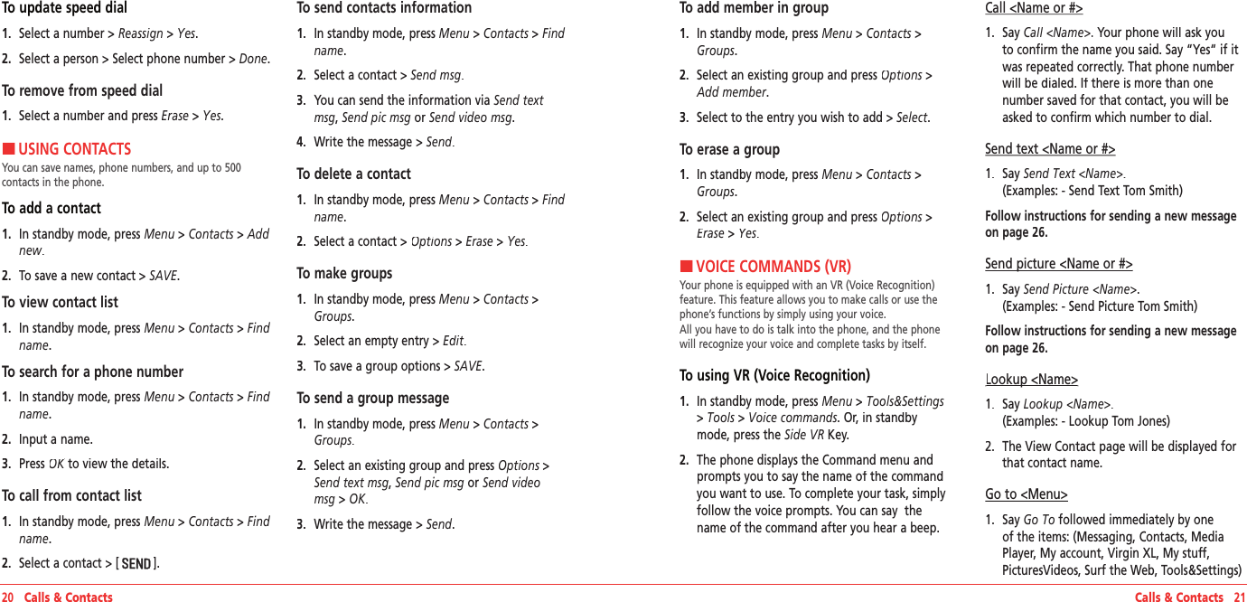 20   Calls &amp; Contacts Calls &amp; Contacts   21To update speed dial1.   Select a number &gt; Reassign &gt; Yes.2.   Select a person &gt; Select phone number &gt; Done.To remove from speed dial1.   Select a number and press Erase &gt; Yes.HUSING CONTACTSYou can save names, phone numbers, and up to 500  contacts in the phone.To add a contact1.   In standby mode, press Menu &gt; Contacts &gt; Add new.2.   To save a new contact &gt; SAVE.To view contact list1.   In standby mode, press Menu &gt; Contacts &gt; Find name.To search for a phone number1.   In standby mode, press Menu &gt; Contacts &gt; Find name.2.   Input a name.3.   Press OK to view the details.OK to view the details.OKTo call from contact list1.   In standby mode, press Menu &gt; Contacts &gt; Find name.2.   Select a contact &gt; [].To send contacts information1.   In standby mode, press Menu &gt; Contacts &gt; Find name.2.   Select a contact &gt; Send msg.3.   You can send the information via Send text msg, Send pic msg or Send video msg.4.   Write the message &gt; Send.To delete a contact1.   In standby mode, press Menu &gt; Contacts &gt; Find name.2.   Select a contact &gt; Options &gt; Options &gt; OptionsErase &gt; Yes.To make groups1.   In standby mode, press Menu&gt;Contacts&gt;Groups.2.   Select an empty entry &gt; Edit.3.   To save a group options &gt; SAVE.To send a group message1.   In standby mode, press Menu&gt;Contacts&gt;Groups.2.   Select an existing group and press Options &gt; Options &gt; OptionsSend text msg, Send pic msg or Send video msg &gt; OK.3.   Write the message &gt; Send.To add member in group1.   In standby mode, press Menu&gt;Contacts&gt;Groups.2.   Select an existing group and press Options &gt; Options &gt; OptionsAdd member.3.   Select to the entry you wish to add&gt;Select.To erase a group1.   In standby mode, press Menu&gt;Contacts&gt;Groups.2.   Select an existing group and press Options &gt; Options &gt; OptionsErase &gt; Yes.HVOICE COMMANDS (VR)Your phone is equipped with an VR (Voice Recognition) feature. This feature allows you to make calls or use the phone’s functions by simply using your voice.  All you have to do is talk into the phone, and the phone will recognize your voice and complete tasks by itself.To using VR (Voice Recognition)1.   In standby mode, press Menu&gt;Tools&amp;Settings&gt;Tools &gt;Voice commands. Or, in standby mode, press the Side VR Key.2.   The phone displays the Command menu and prompts you to say the name of the command you want to use. To complete your task, simply follow the voice prompts. You can say  the name of the command after you hear a beep.Call &lt;Name or #&gt;1.   Say Call &lt;Name&gt;. Your phone will ask you to confirm the name you said. Say “Yes“ if it was repeated correctly. That phone number will be dialed. If there is more than one  number saved for that contact, you will be asked to confirm which number to dial.Send text &lt;Name or #&gt;1.   Say Send Text &lt;Name&gt;.    (Examples: - Send Text Tom Smith)Follow instructions for sending a new message on page 26.Send picture &lt;Name or #&gt;Send picture &lt;Name or #&gt;1.   Say Send Picture &lt;Name&gt;.    (Examples: - Send Picture Tom Smith)Follow instructions for sending a new message on page 26.Lookup &lt;Name&gt;Lookup &lt;Name&gt;1.   Say Lookup &lt;Name&gt;.    (Examples: - Lookup Tom Jones)2.   The View Contact page will be displayed for that contact name.Go to &lt;Menu&gt;1.   Say Go To followed immediately by one of the items: (Messaging, Contacts, Media Player, My account, Virgin XL, My stuff, PicturesVideos, Surf the Web, Tools&amp;Settings)
