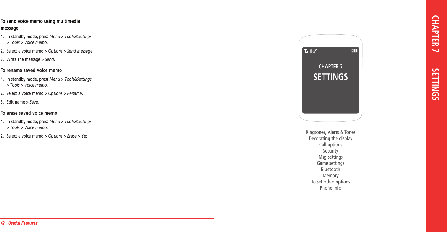 42   Useful FeaturesCHAPTER 7SETTINGSRingtones, Alerts &amp; TonesDecorating the displayCall optionsSecurityMsg settingsGame settingsBluetoothMemoryTo set other optionsPhone info CHAPTER 7       SETTINGSTo send voice memo using multimedia  message1.   In standby mode, press Menu &gt; Tools&amp;Settings &gt; Tools &gt; Voice memo.2.   Select a voice memo &gt; Options &gt; Send message.3.   Write the message&gt; Send.To rename saved voice memo1.   In standby mode, press Menu &gt; Tools&amp;Settings &gt; Tools &gt; Voice memo.2.   Select a voice memo &gt; Options &gt; Rename.3.   Edit name &gt; Save.To erase saved voice memo1.   In standby mode, press Menu &gt; Tools&amp;Settings &gt; Tools &gt; Voice memo.2.   Select a voice memo &gt; Options &gt; Erase &gt; Yes.