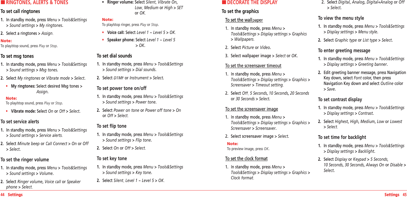 Settings   45HRINGTONES, ALERTS &amp; TONESTo set call ringtones1.   In standby mode, press Menu &gt; Tools&amp;Settings &gt; Sound settings &gt; My ringtones.2.   Select a ringtones &gt; Assign.Note:        To play/stop sound, press Play or Stop. To set msg tones1.   In standby mode, press Menu &gt; Tools&amp;Settings &gt; Sound settings &gt; Msg tones.2.   Select My ringtones or My ringtones or My ringtonesVibrate mode &gt; Select. •     My ringtones:  Select desired Msg tones &gt; Assign.Note:        To play/stop sound, press Play or Stop. •     Vibrate mode: Select On or Off &gt; Off &gt; OffSelect. To set service alerts1.   In standby mode, press Menu &gt; Tools&amp;Settings &gt; Sound settings &gt; Service alerts.2.   Select Minute beep or Call Connect &gt; Call Connect &gt; Call ConnectOn or Off&gt; Select.To set the ringer volume1.   In standby mode, press Menu &gt; Tools&amp;Settings &gt; Sound settings &gt; Volume.2.   Select Ringer volume, Voice call or Voice call or Voice call Speaker phone &gt; Select.•     Ringer volume:  Select Silent,Silent,Silent Vibrate On, Low, Low, LowMedium or High &gt; SET or OK.Note:        To play/stop ringer, press Play or Stop. •     Voice call: Select Level 1 ~ Level 5 &gt; Level 5 &gt; Level 5OK. •     Speaker phone:  Select Level 1 ~ Level 5&gt; OK.To set dial sounds1.   In standby mode, press Menu &gt; Tools&amp;Settings &gt; Sound settings &gt; Dial sounds.2.   Select DTMF orDTMF orDTMF Instrument &gt; Select.To set power tone on/off1.   In standby mode, press Menu &gt; Tools&amp;Settings &gt; Sound settings &gt; Power tone.2.   Select Power on tone or Power off tone &gt; Onor Off &gt; Off &gt; OffSelect.To set flip tone1.   In standby mode, press Menu &gt; Tools&amp;Settings &gt; Sound settings &gt; Flip tone.2.   Select On or Off &gt; Off &gt; OffSelect.To set key tone1.   In standby mode, press Menu &gt; Tools&amp;Settings &gt; Sound settings &gt; Key tone.2.   Select Silent,Silent,Silent Level 1 ~ Level 5 &gt;  Level 5 &gt;  Level 5OK.44   SettingsHDECORATE THE DISPLAYTo set the graphicsTo set the wallpaperpaper1.   In standby mode, press Menu &gt;Tools&amp;Settings &gt; Display settings &gt; Graphics &gt; Wallpapers.2.   Select Picture or Video.3.   Select wallpaper image &gt; Select or Select or SelectOK.To set the screensaver timeout1.   In standby mode, press Menu &gt;Tools&amp;Settings &gt; Display settings &gt; Graphics &gt;Screensaver &gt; Timeout setting.2.   Select Off,Off,Off 5 Seconds, 10 Seconds, 20 Seconds or 30 Seconds &gt; Select.To set the screensaver imageTo set the screensaver image1.   In standby mode, press Menu &gt;Tools&amp;Settings &gt; Display settings &gt; Graphics &gt;Screensaver &gt; Screensaver.2.   Select screensaver image&gt; Select.Note:        To preview image, press OK. To set the clock format1.   In standby mode, press Menu &gt;Tools&amp;Settings &gt; Display settings &gt; Graphics &gt;Clock format.2.   Select Digital, Analog, Digital+Analog or Off &gt; Select.To view the menu style1.   In standby mode, press Menu &gt; Tools&amp;Settings &gt; Display settings &gt; Menu style.2.   Select Graphic type or List type &gt; Select.To enter greeting message1.   In standby mode, press Menu &gt; Tools&amp;Settings &gt; Display settings &gt; Greeting banner.2.   Edit greeting banner message, press Navigation Key down, select Font color, then press Font color, then press FontNavigation Key down and select Outline color &gt; Save.To set contrast display1.   In standby mode, press Menu &gt; Tools&amp;Settings &gt; Display settings &gt; Contrast.2.   Select Highest,Highest,Highest High, Medium, Low or Lowest &gt; Select.To set time for backlight 1.   In standby mode, press Menu &gt; Tools&amp;Settings &gt; Display settings &gt; Backlight.2.   Select Display or Display or DisplayKeypad &gt; Keypad &gt; Keypad5 Seconds,  10 Seconds, 30 Seconds, Always On or Disable &gt; Select.