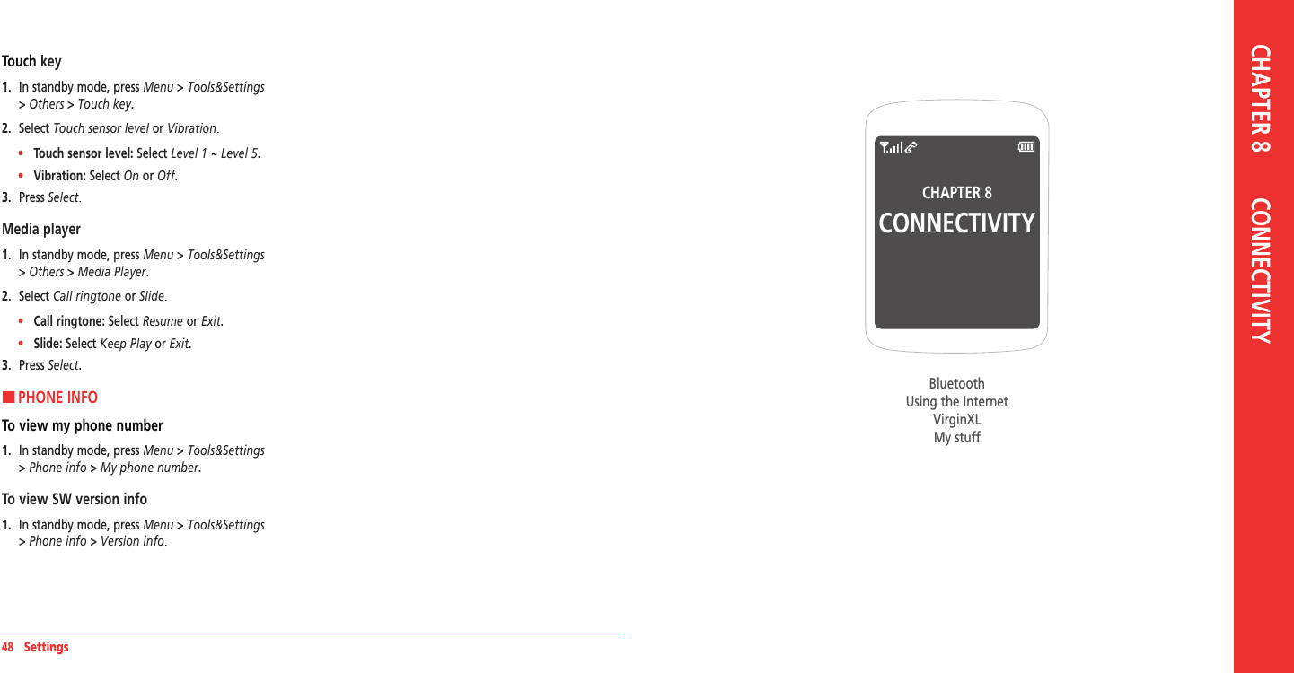 48   SettingsCHAPTER 8CONNECTIVITYBluetoothUsing the InternetVirginXLMy stuff CHAPTER 8       CONNECTIVITYTouch key1.   In standby mode, press Menu &gt; Tools&amp;Settings &gt; Others &gt; Touch key.2.   Select Touch sensor level or Touch sensor level or Touch sensor levelVibration.•     Touch sensor level: Select Level 1 ~ Level 5. •     Vibration:  Select On or Off. Off. Off3.   Press Select.Media player1.   In standby mode, press Menu &gt; Tools&amp;Settings &gt; Others &gt; Media Player.2.   Select Call ringtone or Slide.•     Call ringtone: Select Resume or Exit. •     Slide:  Select Keep Play or Keep Play or Keep PlayExit. 3.   Press Select.HPHONE INFOTo view my phone number1.   In standby mode, press Menu &gt; Tools&amp;Settings &gt; Phone info &gt; My phone number.To view SW version info1.   In standby mode, press Menu &gt; Tools&amp;Settings &gt; Phone info &gt; Version info.