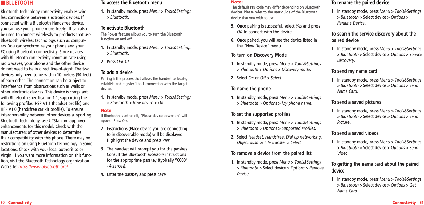 HBLUETOOTHBluetooth technology connectivity enables wire-less connections between electronic devices. If connected with a Bluetooth Handsfree device, you can use your phone more freely.  It can also be used to connect wirelessly to products that use Bluetooth wireless technology, such as comput-ers. You can synchronize your phone and your PC using Bluetooth connectivity. Since devices with Bluetooth connectivity communicate using radio waves, your phone and the other device do not need to be in direct line-of-sight. The two devices only need to be within 10 meters (30 feet) of each other. The connection can be subject to interference from obstructions such as walls or other electronic devices. This device is compliant with Bluetooth specification 1.1, supporting the following profiles: HSP V1.1 (headset profile) and HFP V1.0 (handsfree car kit profile). To ensure interoperability between other devices supporting Bluetooth technology, use UTStarcom approved enhancements for this model. Check with the manufacturers of other devices to determine their compatibility with this phone. There may be restrictions on using Bluetooth technology in some locations. Check with your local authorities or Virgin. If you want more information on this func-tion, visit the Bluetooth Technology organization Web site: https://www.bluetooth.org/. To access the Bluetooth menu1.   In standby mode, press Menu &gt; Tools&amp;Settings &gt; Bluetooth.To activate BluetoothThe Power feature allows you to turn the Bluetooth  function on and off.1.   In standby mode, press Menu &gt; Tools&amp;Settings &gt; Bluetooth.2.   Press On/Off.Off.OffTo add a devicePairing is the process that allows the handset to locate, establish and register 1-to-1 connection with the target device.1.   In standby mode, press Menu &gt; Tools&amp;Settings &gt; Bluetooth &gt; New device &gt; OK.Note:        If Bluetooth is set to off, “Please device power on” will appear. Press On. 2.   Instructions (Place device you are connecting to in discoverable mode) will be displayed. Highlight the device and press Pair. 3.   The handset will prompt you for the passkey. Consult the Bluetooth accessory instructions for the appropriate passkey (typically “0000” - 4 zeroes).   4.   Enter the passkey and press Save. 50   Connectivity Connectivity   51Note:        The default PIN code may differ depending on Bluetooth devices. Please refer to the user guide of the Bluetooth device that you wish to use.5.   Once pairing is successful, select Yes and press OK to connect with the device.   6.   Once paired, you will see the device listed in the “New Device” menu.To turn on Discovery Mode1.   In standby mode, press Menu &gt; Tools&amp;Settings &gt; Bluetooth &gt; Options &gt; Discovery mode. 2.   Select On or Off &gt;  Off &gt;  OffSelect.To name the phone1.   In standby mode, press Menu &gt; Tools&amp;Settings &gt; Bluetooth &gt; Options &gt; My phone name. To set the supported profiles1.   In standby mode, press Menu &gt; Tools&amp;Settings &gt; Bluetooth &gt; Options &gt; Supported Profiles. 2.   Select Headset,Headset,Headset Handsfree, Dial up networking,Object push or File transfer &gt;  File transfer &gt;  File transferSelect.To remove a device from the paired list1.   In standby mode, press Menu &gt; Tools&amp;Settings &gt; Bluetooth &gt;Select device&gt; Options &gt; Remove Device. To rename the paired device1.   In standby mode, press Menu &gt; Tools&amp;Settings &gt; Bluetooth &gt;Select device&gt; Options &gt;Rename Device. To search the service discovery about the paired device1.   In standby mode, press Menu &gt; Tools&amp;Settings &gt; Bluetooth &gt;Select device&gt; Options &gt; Service Discovery. To send my name card1.   In standby mode, press Menu &gt; Tools&amp;Settings &gt; Bluetooth &gt;Select device&gt; Options &gt; Send Name Card.To send a saved pictures1.   In standby mode, press Menu &gt; Tools&amp;Settings &gt; Bluetooth &gt;Select device&gt; Options &gt; Send Picture.To send a saved videos1.   In standby mode, press Menu &gt; Tools&amp;Settings &gt; Bluetooth &gt;Select device&gt; Options &gt; Send Video.To getting the name card about the paired device1.   In standby mode, press Menu &gt; Tools&amp;Settings &gt; Bluetooth &gt;Select device&gt; Options &gt; Get Name Card.